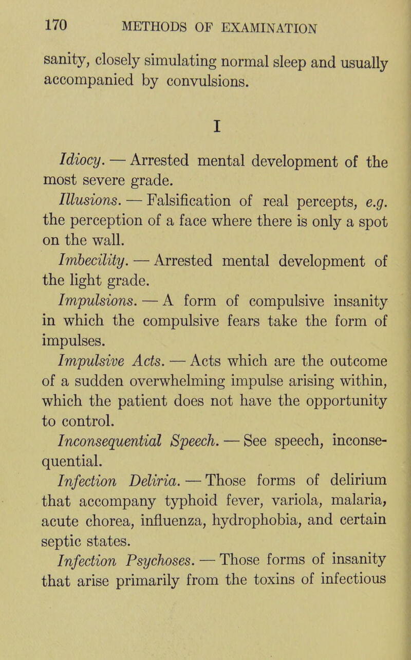 sanity, closely simulating normal sleep and usually accompanied by convulsions. I Idiocy. — Arrested mental development of the most severe grade. Illusions. — Falsification of real percepts, e.g. the perception of a face where there is only a spot on the wall. Imbecility. — Arrested mental development of the light grade. Impulsions. — A form of compulsive insanity in which the compulsive fears take the form of impulses. Impulsive Acts. — Acts which are the outcome of a sudden overwhelming impulse arising within, which the patient does not have the opportunity to control. Inconsequential Speech. — See speech, inconse- quential. Infection Deliria. — Those forms of delirium that accompany typhoid fever, variola, malaria, acute chorea, influenza, hydrophobia, and certain septic states. Infection Psychoses. — Those forms of insanity that arise primarily from the toxins of infectious