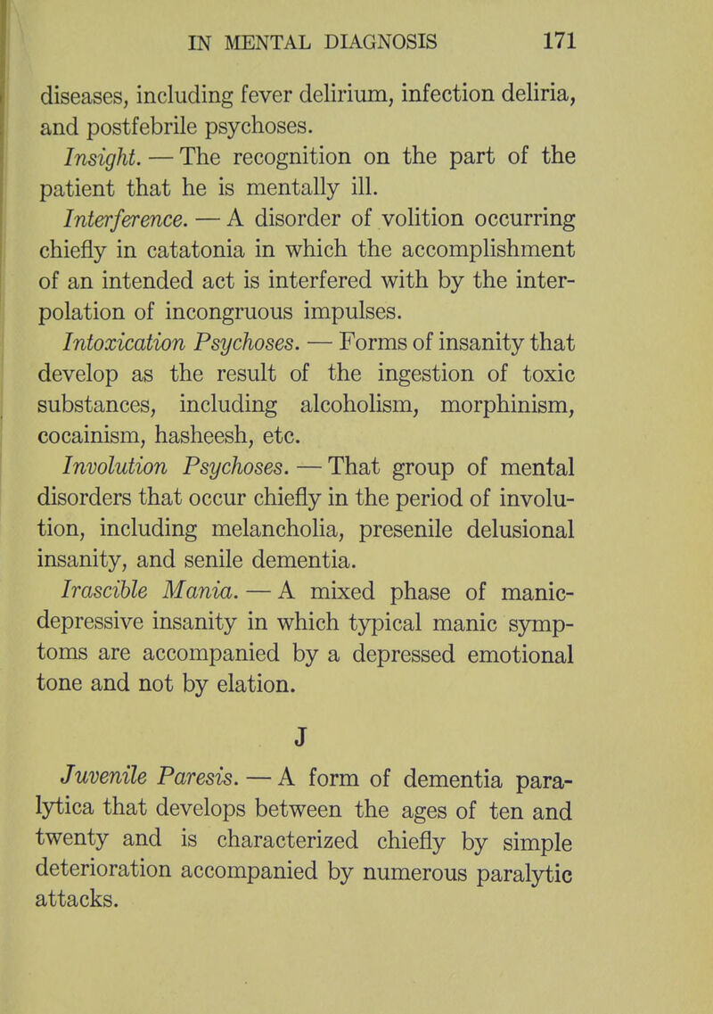 diseases, including fever delirium, infection deliria, and postfebrile psychoses. Insight. — The recognition on the part of the patient that he is mentally ill. Interference. — A disorder of volition occurring chiefly in catatonia in which the accomplishment of an intended act is interfered with by the inter- polation of incongruous impulses. Intoxication Psychoses. — Forms of insanity that develop as the result of the ingestion of toxic substances, including alcoholism, morphinism, cocainism, hasheesh, etc. Involution Psychoses. — That group of mental disorders that occur chiefly in the period of involu- tion, including melancholia, presenile delusional insanity, and senile dementia. Irascible Mania. — A mixed phase of manic- depressive insanity in which typical manic symp- toms are accompanied by a depressed emotional tone and not by elation. J Juvenile Paresis.—A form of dementia para- lytica that develops between the ages of ten and twenty and is characterized chiefly by simple deterioration accompanied by numerous paralytic attacks.