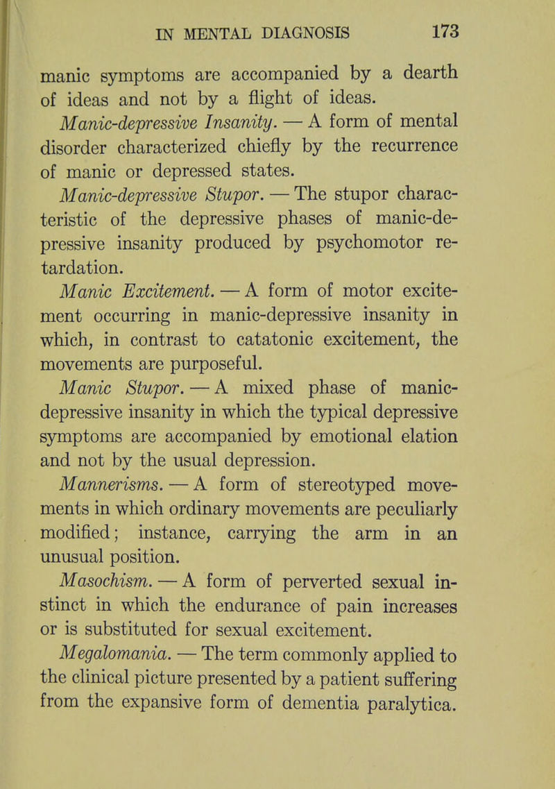 manic symptoms are accompanied by a dearth of ideas and not by a flight of ideas. Manic-depressive Insanity. — A form of mental disorder characterized chiefly by the recurrence of manic or depressed states. Manic-depressive Stupor. — The stupor charac- teristic of the depressive phases of manic-de- pressive insanity produced by psychomotor re- tardation. Manic Excitement. — A form of motor excite- ment occurring in manic-depressive insanity in which, in contrast to catatonic excitement, the movements are purposeful. Manic Stupor. — A mixed phase of manic- depressive insanity in which the typical depressive symptoms are accompanied by emotional elation and not by the usual depression. Mannerisms. — A form of stereotyped move- ments in which ordinary movements are peculiarly modified; instance, carrying the arm in an unusual position. Masochism. — A form of perverted sexual in- stinct in which the endurance of pain increases or is substituted for sexual excitement. Megalomania. — The term commonly applied to the clinical picture presented by a patient suffering from the expansive form of dementia paralytica.