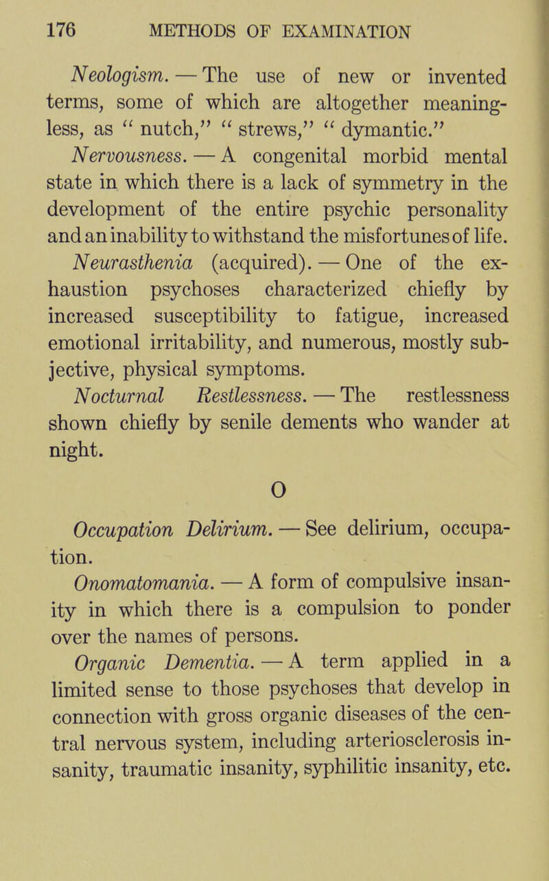 Neologism. — The use of new or invented terms, some of which are altogether meaning- less, as  nutch,  strews,  dymantic. Nervousness. — A congenital morbid mental state in which there is a lack of symmetry in the development of the entire psychic personality and an inability to withstand the misfortunes of life. Neurasthenia (acquired). — One of the ex- haustion psychoses characterized chiefly by increased susceptibility to fatigue, increased emotional irritability, and numerous, mostly sub- jective, physical symptoms. Nocturnal Restlessness. — The restlessness shown chiefly by senile dements who wander at night. O Occupation Delirium. — See delirium, occupa- tion. Onomatomania. — A form of compulsive insan- ity in which there is a compulsion to ponder over the names of persons. Organic Dementia. — A term applied in a limited sense to those psychoses that develop in connection with gross organic diseases of the cen- tral nervous system, including arteriosclerosis in- sanity, traumatic insanity, syphilitic insanity, etc.