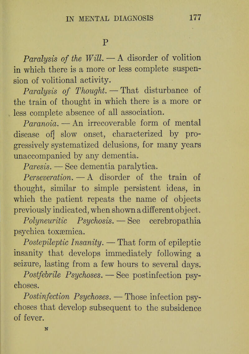 P Paralysis of the Will. — A disorder of volition in which there is a more or less complete suspen- sion of volitional activity. Paralysis of Thought. — That disturbance of the train of thought in which there is a more or less complete absence of all association. Paranoia. — An irrecoverable form of mental disease ofj slow onset, characterized by pro- gressively systematized delusions, for many years unaccompanied by any dementia. Paresis. — See dementia paralytica. Perseveration. — A disorder of the train of thought, similar to simple persistent ideas, in which the patient repeats the name of objects previously indicated, when shown a different object. Polyneuritic Psychosis. — See cerebropathia psychica toxsemica. Postepileptic Insanity. — That form of epileptic insanity that develops immediately following a seizure, lasting from a few hours to several days. Postfebrile Psychoses. — See postinfection psy- choses. Postinfection Psychoses. — Those infection psy- choses that develop subsequent to the subsidence of fever. N