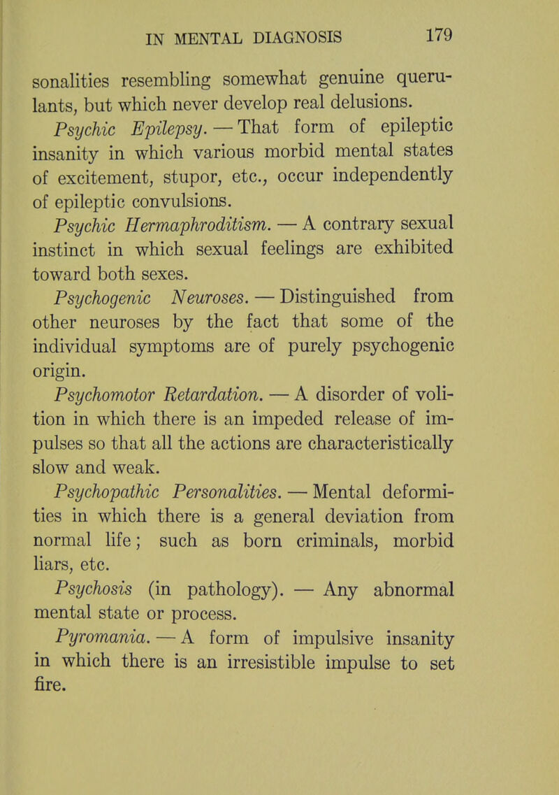 sonalities resembling somewhat genuine queru- lants, but which never develop real delusions. Psijchic Epilepsy. — That form of epileptic insanity in which various morbid mental states of excitement, stupor, etc., occur independently of epileptic convulsions. Psychic Hermaphroditism. — A contrary sexual instinct in which sexual feelings are exhibited toward both sexes. Psychogenic Neuroses. — Distinguished from other neuroses by the fact that some of the individual symptoms are of purely psychogenic origin. Psychomotor Retardation. — A disorder of voli- tion in which there is an impeded release of im- pulses so that all the actions are characteristically slow and weak. Psychopathic Personalities. — Mental deformi- ties in which there is a general deviation from normal life; such as born criminals, morbid liars, etc. Psychosis (in pathology). — Any abnormal mental state or process. Pyromania. — A form of impulsive insanity in which there is an irresistible impulse to set fire.