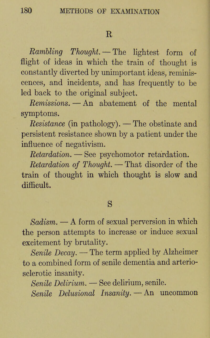 R Rambling Thought. — The lightest form of flight of ideas in which the train of thought is constantly diverted by unimportant ideas, reminis- cences, and incidents, and has frequently to be led back to the original subject. Remissions. — An abatement of the mental symptoms. Resistance (in pathology). — The obstinate and persistent resistance shown by a patient under the influence of negativism. Retardation. — See psychomotor retardation. Retardation of Thought. — That disorder of the train of thought in which thought is slow and difficult. S Sadism. — A form of sexual perversion in which the person attempts to increase or induce sexual excitement by brutality. Senile Decay. — The term applied by Alzheimer to a combined form of senile dementia and arterio- sclerotic insanity. Senile Delirium. — See delirium, senile. Senile Delusional Insanity. — An uncommon