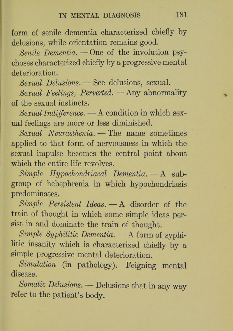 form of senile dementia characterized chiefly by delusions, while orientation remains good. Senile Dementia. — One of the involution psy- choses characterized chiefly by a progressive mental deterioration. Sexual Delusions. — See delusions, sexual. Sexual Feelings, Perverted. — Any abnormality of the sexual instincts. Sexual Indifference. — A condition in which sex- ual feelings are more or less diminished. Sexual Neurasthenia. — The name sometimes applied to that form of nervousness in which the sexual impulse becomes the central point about which the entire life revolves. Simple Hypochondriacal Dementia. — A sub- group of hebephrenia in which hypochondriasis predominates. Simple Persistent Ideas. — A disorder of the train of thought in which some simple ideas per- sist in and dominate the train of thought. Simple Syphilitic Dementia. — A form of syphi- litic insanity which is characterized chiefly by a simple progressive mental deterioration. Simulation (in pathology). Feigning mental disease. Somatic Delusions. — Delusions that in any way refer to the patient's body.