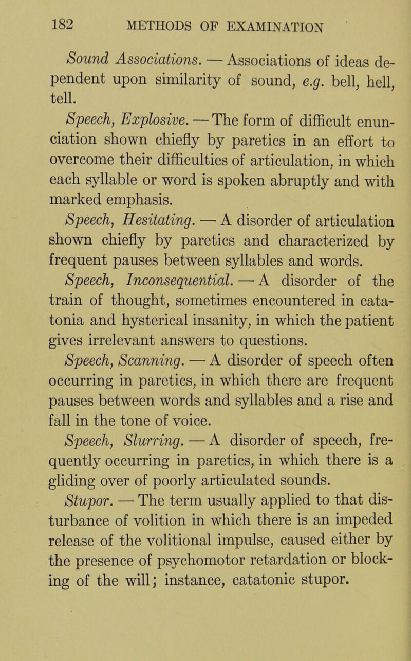 Sound Associations. — Associations of ideas de- pendent upon similarity of sound, e.g. bell, hell, tell. Speech, Explosive. — The form of difficult enun- ciation shown chiefly by paretics in an effort to overcome their difficulties of articulation, in which each syllable or word is spoken abruptly and with marked emphasis. Speech, Hesitating. — A disorder of articulation shown chiefly by paretics and characterized by frequent pauses between syllables and words. Speech, Inconsequential. — A disorder of the train of thought, sometimes encountered in cata- tonia and hysterical insanity, in which the patient gives irrelevant answers to questions. Speech, Scanning. — A disorder of speech often occurring in paretics, in which there are frequent pauses between words and syllables and a rise and fall in the tone of voice. Speech, Slurring. — A disorder of speech, fre- quently occurring in paretics, in which there is a gliding over of poorly articulated sounds. Stupor. — The term usually applied to that dis- turbance of volition in which there is an impeded release of the volitional impulse, caused either by the presence of psychomotor retardation or block- ing of the will; instance, catatonic stupor.