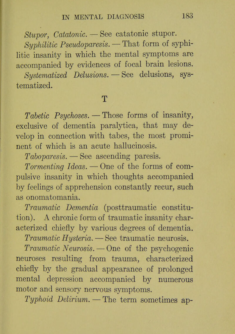 Stupor, Catatonic. — See catatonic stupor. Syphilitic Pseudoparesis. — That form of syphi- litic insanity in which the mental symptoms are accompanied by evidences of focal brain lesions. Systematized Delusions. — See delusions, sys- tematized. T Tabetic Psychoses. — Those forms of insanity, exclusive of dementia paralytica, that may de- velop in connection with tabes, the most promi- nent of which is an acute hallucinosis. Taboparesis. — See ascending paresis. Tormenting Ideas. — One of the forms of com- pulsive insanity in which thoughts accompanied by feelings of apprehension constantly recur, such as onomatomania. Traumatic Dementia (posttraumatic constitu- tion). A chronic form of traumatic insanity char- acterized chiefly by various degrees of dementia. Traumatic Hysteria. — See traumatic neurosis. Traumatic Neurosis. — One of the psychogenic neuroses resulting from trauma, characterized chiefly by the gradual appearance of prolonged mental depression accompanied by numerous motor and sensory nervous symptoms. Typhoid Delirium. — The term sometimes ap-