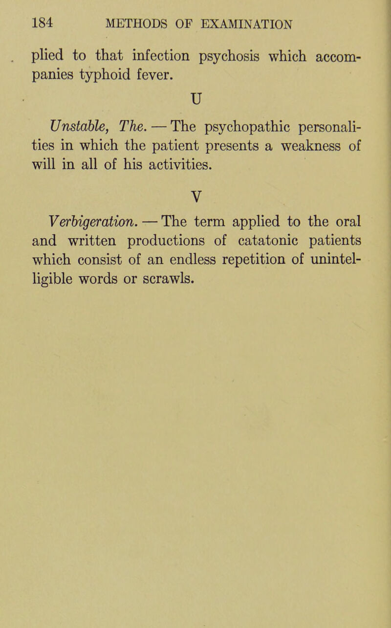 plied to that infection psychosis which accom- panies typhoid fever. U Unstable, The. — The psychopathic personali- ties in which the patient presents a weakness of will in all of his activities. V Verbigeration. — The term applied to the oral and written productions of catatonic patients which consist of an endless repetition of unintel- ligible words or scrawls.