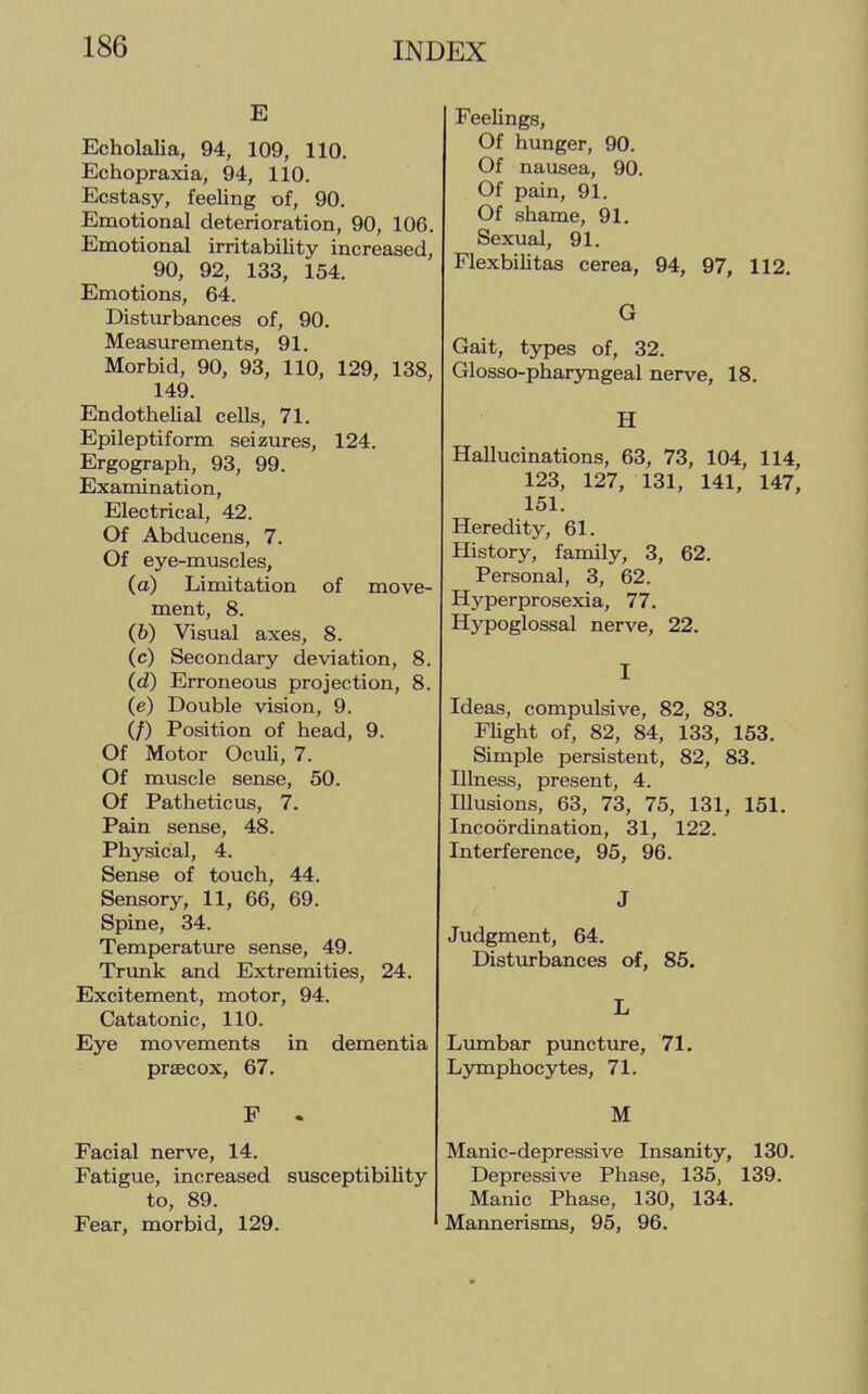 E Echolalia, 94, 109, 110. Echopraxia, 94, 110. Ecstasy, feeling of, 90. Emotional deterioration, 90, 106. Emotional irritability increased, 90, 92, 133, 154. Emotions, 64. Disturbances of, 90. Measurements, 91. Morbid, 90, 93, 110, 129, 138, 149. Endothelial cells, 71. Epileptiform seizures, 124. Ergograph, 93, 99. Examination, Electrical, 42. Of Abducens, 7. Of eye-muscles, (a) Limitation of move- ment, 8. (6) Visual axes, 8. (c) Secondary deviation, 8. (d) Erroneous projection, 8. (e) Double vision, 9. (/) Position of head, 9. Of Motor Oculi, 7. Of muscle sense, 50. Of Patheticus, 7. Pain sense, 48. Physical, 4. Sense of touch, 44. Sensory, 11, 66, 69. Spine, 34. Temperature sense, 49. Trunk and Extremities, 24. Excitement, motor, 94. Catatonic, 110. Eye movements in dementia precox, 67. F - Facial nerve, 14. Fatigue, increased susceptibility to, 89. Fear, morbid, 129. Feelings, Of hunger, 90. Of nausea, 90. Of pain, 91. Of shame, 91. Sexual, 91. Flexbilitas cerea, 94, 97, 112. G Gait, types of, 32. Glosso-pharyngeal nerve, 18. H Hallucinations, 63, 73, 104, 114, 123, 127, 131, 141, 147, 151. Heredity, 61. History, family, 3, 62. Personal, 3, 62. Hyperprosexia, 77. Hypoglossal nerve, 22. I Ideas, compulsive, 82, 83. Flight of, 82, 84, 133, 153. Simple persistent, 82, 83. Illness, present, 4. Illusions, 63, 73, 75, 131, 151. Incoordination, 31, 122. Interference, 95, 96. J Judgment, 64. Disturbances of, 85. L Lumbar puncture, 71. Lymphocytes, 71. M Manic-depressive Insanity, 130. Depressive Phase, 135, 139. Manic Phase, 130, 134. Mannerisms, 95, 96.