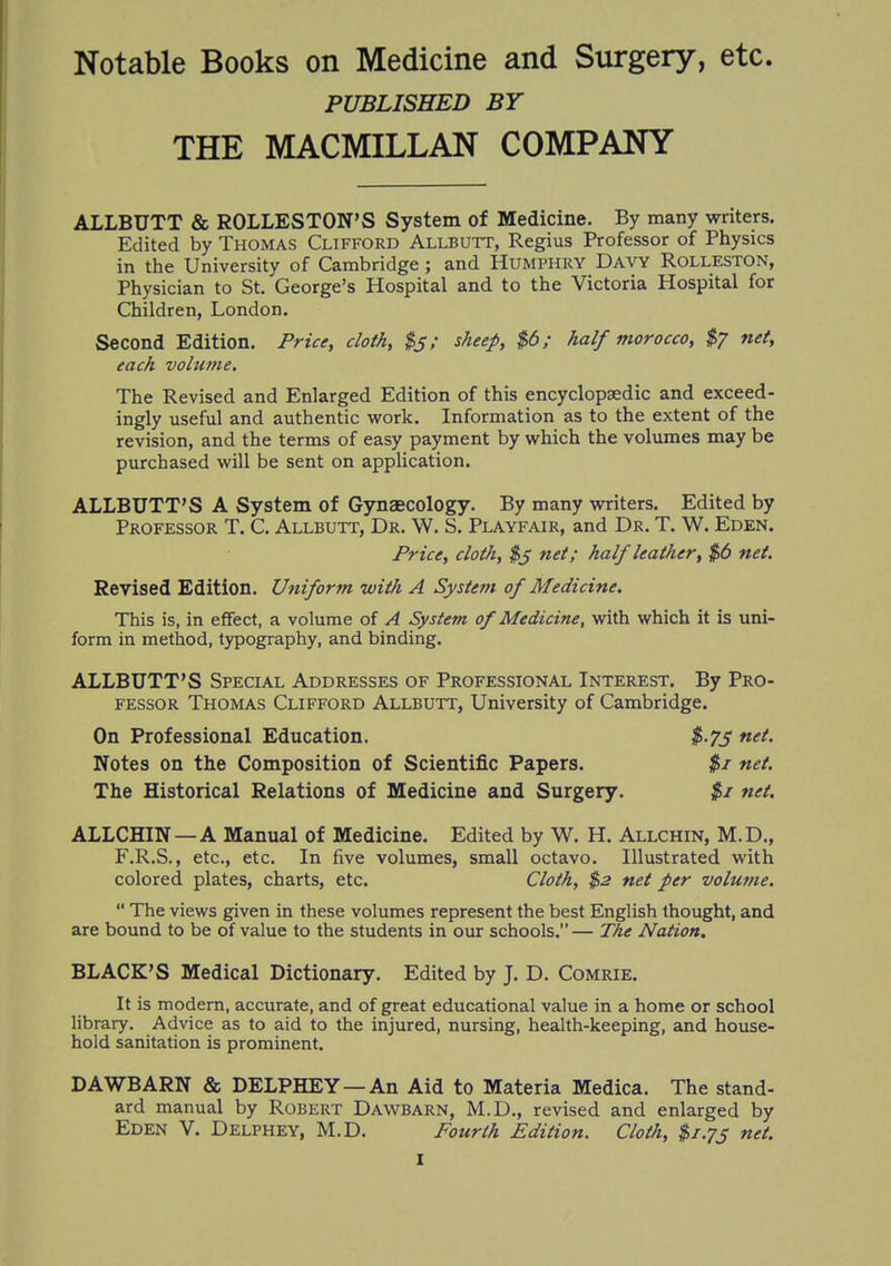 Notable Books on Medicine and Surgery, etc. PUBLISHED BY THE MACMILLAN COMPANY ALLBUTT & ROLLESTON'S System of Medicine. By many writers. Edited by Thomas Clifford Allbutt, Regius Professor of Physics in the University of Cambridge ; and Humphry Davy Rolleston, Physician to St. George's Hospital and to the Victoria Hospital for Children, London. Second Edition. Price, doth, $j; sheep, $6; half morocco, $7 net, each volume. The Revised and Enlarged Edition of this encyclopaedic and exceed- ingly useful and authentic work. Information as to the extent of the revision, and the terms of easy payment by which the volumes may be purchased will be sent on application. ALLBUTT'S A System of Gynaecology. By many writers. Edited by Professor T. C. Allbutt, Dr. W. S. Playfair, and Dr. T. W. Eden. Price, cloth, $3 net; half leather, $6 net. Revised Edition. Uniform with A System of Medicine. This is, in effect, a volume of A System of Medicine, with which it is uni- form in method, typography, and binding. ALLBUTT'S Special Addresses of Professional Interest. By Pro- fessor Thomas Clifford Allbutt, University of Cambridge. On Professional Education. $.75 net. Notes on the Composition of Scientific Papers. $1 net. The Historical Relations of Medicine and Surgery. $1 net. ALLCHIN—A Manual of Medicine. Edited by W. H. Allchin, M.D., F.R.S., etc., etc. In five volumes, small octavo. Illustrated with colored plates, charts, etc. Cloth, $2 net per volume.  The views given in these volumes represent the best English thought, and are bound to be of value to the students in our schools.— The Nation. BLACK'S Medical Dictionary. Edited by J. D. Comrie. It is modern, accurate, and of great educational value in a home or school library. Advice as to aid to the injured, nursing, health-keeping, and house- hold sanitation is prominent. DAWBARN & DELPHEY —An Aid to Materia Medica. The stand- ard manual by Robert Dawbarn, M.D., revised and enlarged by Eden V. Delphey, M.D. Fourth Edition. Cloth, $1.73 net.