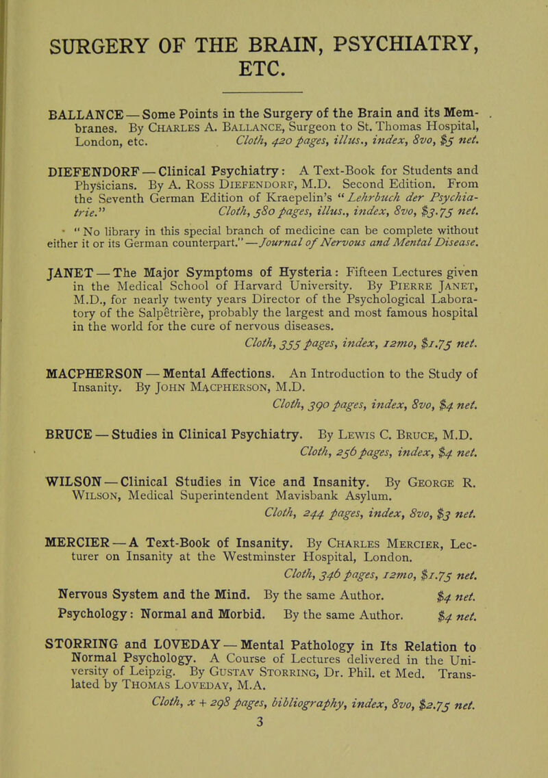 SURGERY OF THE BRAIN, PSYCHIATRY, ETC. BALLANCE —Some Points in the Surgery of the Brain and its Mem- . branes. By Charles A. Ballance, Surgeon to St. Thomas Hospital, London, etc. Cloth, 420 pages, illus., index, 8vo, $3 net. DIEFENDORF — Clinical Psychiatry: A Text-Book for Students and Physicians. By A. Ross Diefendorf, M.D. Second Edition. From the Seventh German Edition of Kraepelin's  Lehrbuch der Psychia- tric'''' Cloth, 380 pages, illus., index, 8vo, $3.75 net. '  No library in this special branch of medicine can be complete without either it or its German counterpart.—Journal of Nervous and Mental Disease. JANET — The Major Symptoms of Hysteria: Fifteen Lectures given in the Medical School of Harvard University. By Pierre Janet, M.D., for nearly twenty years Director of the Psychological Labora- tory of the Salpetriere, probably the largest and most famous hospital in the world for the cure of nervous diseases. Cloth, 3jj pages, index, i2mo, $1.73 net. MACPHERSON — Mental Affections. An Introduction to the Study of Insanity. By John Macpherson, M.D. Cloth, 390 pages, index, 8vo, $4 net. BRUCE — Studies in Clinical Psychiatry. By Lewis C. Bruce, M.D. Cloth, 236 pages, index, $4 net. WILSON — Clinical Studies in Vice and Insanity. By George R. Wilson, Medical Superintendent Mavisbank Asylum. Cloth, 244 pages, index, 8vo, $3 net. MERCIER —A Text-Book of Insanity. By Charles Mercier, Lec- turer on Insanity at the Westminster Hospital, London. Cloth, 346 pages, i2tno, $/.7j net. Nervous System and the Mind. By the same Author. $4 net. Psychology: Normal and Morbid. By the same Author. $4 net. STORRING and LOVED AY — Mental Pathology in Its Relation to Normal Psychology. A Course of Lectures delivered in the Uni- versity of Leipzig. By Gustav Storring, Dr. Phil, et Med. Trans- lated by Thomas Loveday, M.A. Cloth, x + 298 pages, bibliography, index, 8vo, $2.73 net.