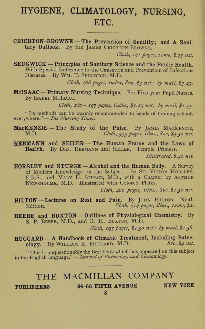 HYGIENE, CLIMATOLOGY, NURSING, ETC. CRICHTON-BROWNE — The Prevention of Senility; and A Sani- tary Outlook. By Sir James Crichton-Browne. Cloth, 141 pages, i2mo, $.73 net. SEDGWICK —Principles of Sanitary Science and the Public Health. With Special Reference to the Causation and Prevention of Infectious Diseases. By Wm. T. Sedgwick. M.D. Cloth, 368pages, index, 8vo, $3 net; by mail, $3.25. McISAAC — Primary Nursing Technique. For First-year Pupil Nurses. By Isabel McIsaac. Cloth, xiv + jgy pages, index, $1.23 net; by mail, $1.35.  Its methods can be warmly recommended to heads of training schools everywhere. — The Nursing Times. MacKENZIE — The Study of the Pulse. By James Mackenzie, M.D. Cloth, 333 pages, illus., 8vo, $4.30 net. REBMANN and SEILER —The Human Frame and the Laws of Health. By Drs. Rebmann and Seiler. Temple Primers. Illustrated, $.40 net. HORSLEY and STURGE — Alcohol and the Human Body. A Survey of Modern Knowledge on the Subject. By Sir Victor Horsley, F.R.S., and Mary D. Sturge, M.D., with a Chapter by Arthur Newsholme, M.D. Illustrated with Colored Plates. Cloth, 400 pages, illus., 8vo. $1.50 net. HILTON—Lectures on Rest and Pain. By John Hilton. Ninth Edition. Cloth, 314 pages, illus., i2mo, $2. BEEBE and BUXTON — Outlines of Physiological Chemistry. By S. P. Beebe, M.D., and B. H. Buxton, M.D. Cloth, 195pages, $1.50 net; by mail, $1.58. HUGGARD —A Handbook of Climatic Treatment, Including Balne- ology. By William R. Huggard, M.D. 8vo, $4 net.  This is unquestionably the best book which has appeared on this subject in the English language. —Journal of Balneology and Climatology. THE MACMILLAN COMPANY PUBLISHERS 64-66 FIFTH AVENUE NEW YORK