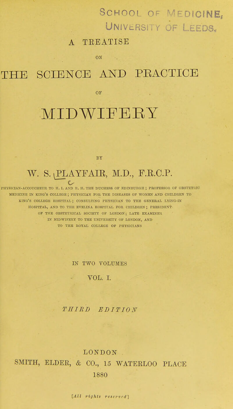 School of MedicinEi UNivtRSiTv OF Leeds. A TEEATISE ON THE SCIENCE AND PEACTICE OF MIDWIFEEY BY W. S. ^AYFAIR, M.D., F.R.C.P. o PHYSICIAN-ACCOUCHEUR TO H. I. ANT) R. H. THE DUCHESS OF EDrNBUnOH ; PROFESSOU OF OBSTETUIC MEDICINE D.' KING'S COIXEGB ; PHYSICIAN FOR THE DISEASES OP WOMEN AND CHILDREN TO king's COLLEGE HOSPITAL ; CONSULTING PHYSICIAN TO THE GENERAL LYING-IN HOSPITAL, AND TO THE EVELINA HOSPITAL FOR CHILDREN ; PHBSIDEXT OF THE OBSTETRICAL SOCIETY OP LONDON; LATE EXAMINER IN inDWIFBRY TO THE UNIVERSITY OP LONDON, AND TO THE ROYAL COLLEGE OF PHYSICIANS IN TWO VOLUMES VOL. I. THIRD EDITION LONDON SMITH, ELDEE, & CO., 15 WATERLOO PLACE 1880 [All right! reserved]