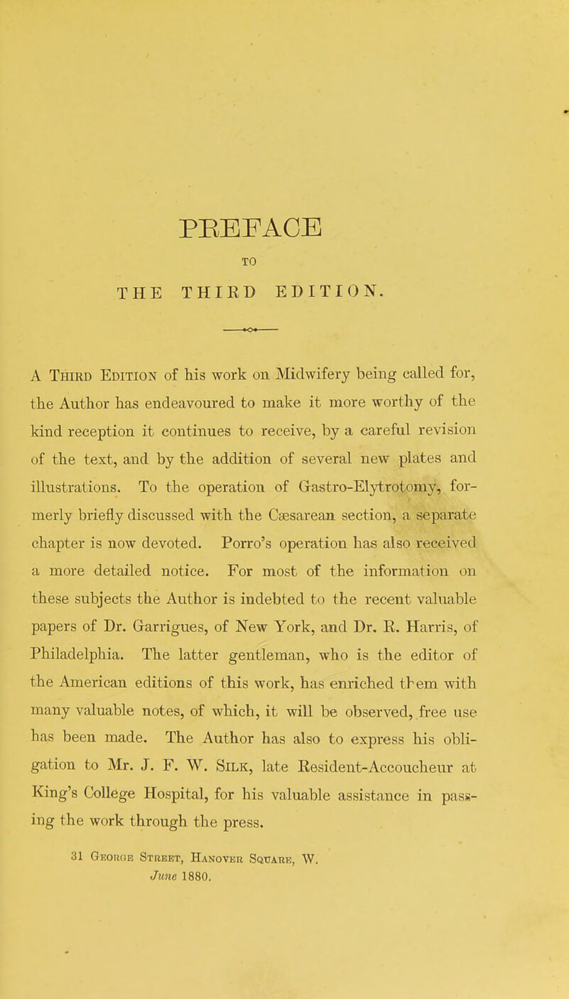 TO THE THIRD EDITION. A Third Edition of his work on Midwifery being called for, the Author has endeavoured to make it more worthy of the kind reception it continues to receive, by a careful revision of the text, and by the addition of several new plates and illustrations. To the operation of Gastro-Elytrotomy, for- merly briefly discussed with the Csesareaa section, a separate chapter is now devoted. Porro's operation has also received a more detailed notice. For most of the information on these subjects the Author is indebted to the recent valuable papers of Dr. Garrigues, of New York, and Dr. R. Harris, of Philadelphia. The latter gentleman, who is the editor of the American editions of this work, has enriched them with many valuable notes, of which, it will be observed, free use has been made. The Author has also to express his obli- gation to Mr. J. F. W. Silk, late Resident-Accoucheur at King's College Hospital, for his valuable assistance in pass- ing the work through the press. 31 GEOiwiE Street, Hanover Sqtjakb, \V. June 1880.