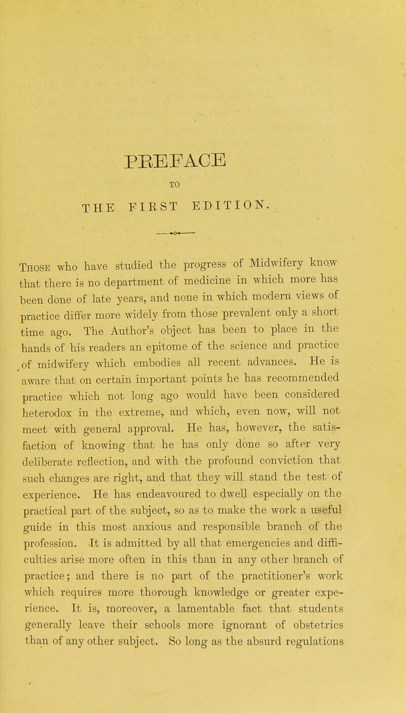 TO THE FIRST EDITION. Those who have studied the progress of Midwifery know that there is no department of medicine in which more has been done of late years, and none in which modern views of practice differ more widely from those prevalent only a short time ago. The Author's object has been to place in the hands of his readers an epitome of the science and practice of midwifery which embodies all recent advances. He is aware that on certain important points he has recommended practice which not long ago would have been considered heterodox in the extreme, and which, even now, will not meet with general approval. He has, however, the satis- faction of knowing that he has only done so after very deliberate reflection, and with the profound conviction that such changes are right, and that they will stand the test of experience. He has endeavoured to dwell especially on the practical part of the subject, so as to make the work a useful guide in this most anxious and responsible branch of the profession. It is admitted by all that emergencies and diffi- culties arise more often in this than in any other branch of practice; and there is no part of the practitioner's work which requires more thorough knowledge or greater expe- rience. It is, moreover, a lamentable fact that students generally leave their schools more ignorant of obstetrics than of any other subject. So long as the absurd regulations