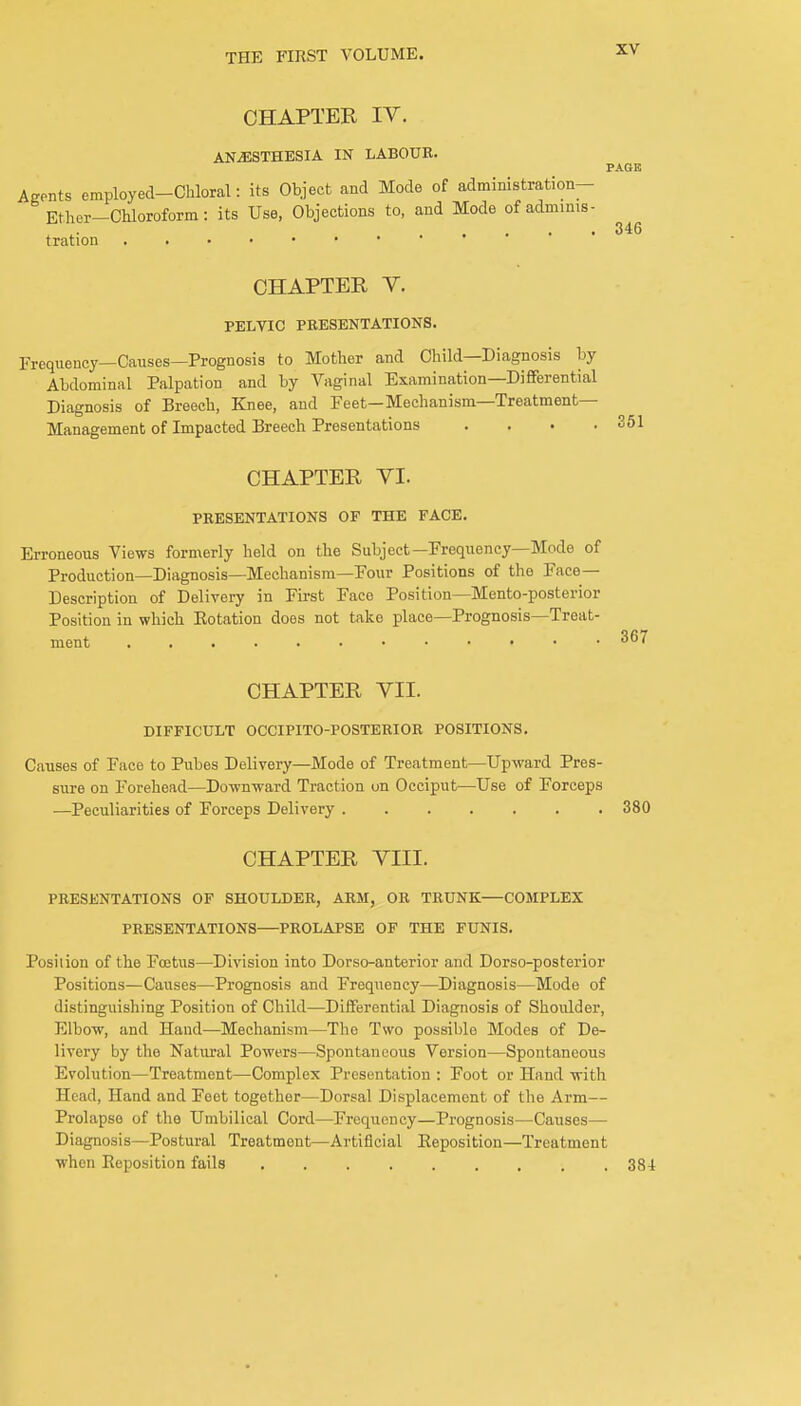 CHAPTER IV. ANESTHESIA IN LABOUR. Agents employed-Chloral: its Object and Mode of administration— Ether-Chloroform: its Use, Objections to, and Mode of adminis- tration PAGE 346 CHAPTER V. PELVIC PRESENTATIONS. Frequency—Causes—Prognosis to Mother and Child—Diagnosis by Abdominal Palpation and by Vaginal Examination—Differential Diagnosis of Breech, Knee, and Feet—Mechanism—Treatment- Management of Impacted Breech Presentations . . . .351 CHAPTER VI. PRESENTATIONS OF THE FACE. Erroneous Views formerly held on the Subject—Frequency—Mode of Production—Diagnosis—Mechanism—Four Positions of the Face- Description of Delivery in First Face Position—Mento-posterior Position in which Eotation does not take place—Prognosis—Treat- ment CHAPTER VII. DIFFICULT OCCIPITO-POSTERIOR POSITIONS. Causes of Face to Pubes Delivery—Mode of Treatment—Upward Pres- sure on Forehead—Downward Traction on Occiput—Use of Forceps —Peculiarities of Forceps Delivery 380 CHAPTER VIII. PRESENTATIONS OF SHOULDER, ARM, OR TRUNK—COMPLEX PRESENTATIONS—PROLAPSE OF THE FUNIS. Posilion of the Foetus—Division into Dorso-anterior and Dorso-posterior f Positions—Causes—Prognosis and Frequency—Diagnosis—Mode of distinguishing Position of Child—Differential Diagnosis of Shoulder, Elbow, and Hand—Mechanism—The Two possible Modes of De- livery by the Natural Powers—Spontaneous Version—Spontaneous Evolution—Treatment—Complex Presentation : Foot or Hand with Head, Hand and Feet together—Dorsal Displacement of the Arm— Prolapse of the Umbilical Cord—Frequency—Prognosis—Causes— Diagnosis—Postural Treatment—Artificial Reposition—Treatment when Reposition fails . 38-1