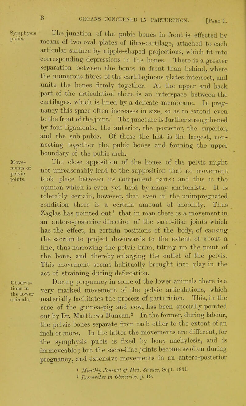 8 The junction of the pubic bones in front is effected by means of two oval plates of fibro-cartilage, attached to each articular surface by nipple-shaped projections, which fit into corresponding depressions in the bones. There is a greater separation between the bones in front than behind, where the numerous fibres of the cartilaginous plates intersect, and unite the bones firmly together. At the upper and back part of the articulation there is an interspace between the cartilages, which is lined by a delicate membrane. In preg- nancy this space often increases in size, so as to extend even to the front of the joint. The juncture is further strengthened by four ligaments, the anterior, the posterior, the superior, and the sub-pubic. Of these the last is the largest, con- necting together the pubic bones and forming the upper boundary of the pubic arch. The close apposition of the bones of the pelvis might not unreasonably lead to the supposition that no movement took place between its component parts; and this is the opinion which is even yet held by many anatomists. It is tolerably certain, however, that even in the unimpregnated condition there is a certain amount of mobility. Thus Zaglas has pointed out' that in man there is a movement in an antero-posterior direction of the sacro-iliac joints which has the effect, in certain positions of the body, of causing the sacrum to project downwards to the extent of about a line, thus narrowing the pelvic brim, tilting up the point of the bone, and thereby enlarging the outlet of the pelvis. This movement seems habitually brought into play in the act of straining during defoecation. During pregnancy in some of the lower animals there is a very marked movement of the pelvic ai-ticulations, which materially facilitates the process of parturition. This, in the case of the guinea-pig and cow, has been specially pointed out by Dr. Matthews Duncan.^ In the former, diu-ing labom-, the pelvic bones separate from each other to the extent of an inch or more. In the latter the movements are different, for the symphysis pubis is fixed by bony anchylosis, and is immoveable; but the sacro-iliac joints become swollen during pregnancy, and extensive movements in an antero-posterior ' Monthly Journal of Med. Science, Sept. 1851. * liesearchcs in Obstetrics, p. 19.