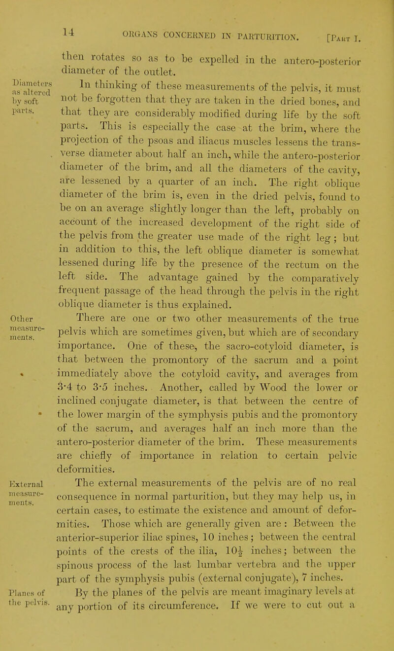 [Paut I. be expelled in the antero-posterior Diameters as altered l>y soft parts. Other measure- ments. External mcasiirc- iiieiits. Planes of then rotates so as to diameter of the outlet. In thinking of these measurements of the pelvis, it must not be forgotten that they are taken in the dried bones, and that they are considerably modified during life by the soft parts. This is especially the case at the brim, where the projection of the psoas and iliacus muscles lessens the trans- verse diameter about half an inch, while the antero-posterior diameter of the brim, and all the diameters of the cavity, are lessened by a quarter of an inch. The right oblique diameter of the brim is, even in the dried pelvis, found to be on an average slightly longer than the left, probably on account of the increased development of the right side of the pelvis from the greater use made of the right leg; but in addition to this, the left oblique diameter is somewhat lessened during life by the presence of the rectum on the left side. The advantage gained by the comparatively frequent passage of the head through the pelvis in the right oblique diameter is thus explained. There are one or two other measurements of the true pelvis which are sometimes given, but which are of secondary importance. One of these, the sacro-cotyloid diameter, is that between the promontory of the sacrmn and a point immediately above the cotyloid cavity, and averages from 3*4 to 3'5 inches. Another, called by Wood the lower or inclined conjugate diameter, is that between the centre of the lower margin of the symphysis pubis and the promontory of the sacrum, and averages half an inch more than the antero-posterior diameter of the brim. These measurements are chiefly of importance in relation to certain pelvic deformities. The external measurements of the pelvis are of no real consequence in normal parturition, but they may help us, in certain cases, to estimate the existence and amount of defoi- mities. Those which are generally given are : Between the anterior-superior iliac spines, 10 inches; between the central points of the crests of the ilia, 10^ inches; between the spinous process of the last lumbar vertebra and the iipper part of the symphysis pubis (external conjugate), 7 inches. By the planes of the pelvis are meant imaginary levels at tlie pelvis, portion of its circiunference. If we were to cut out