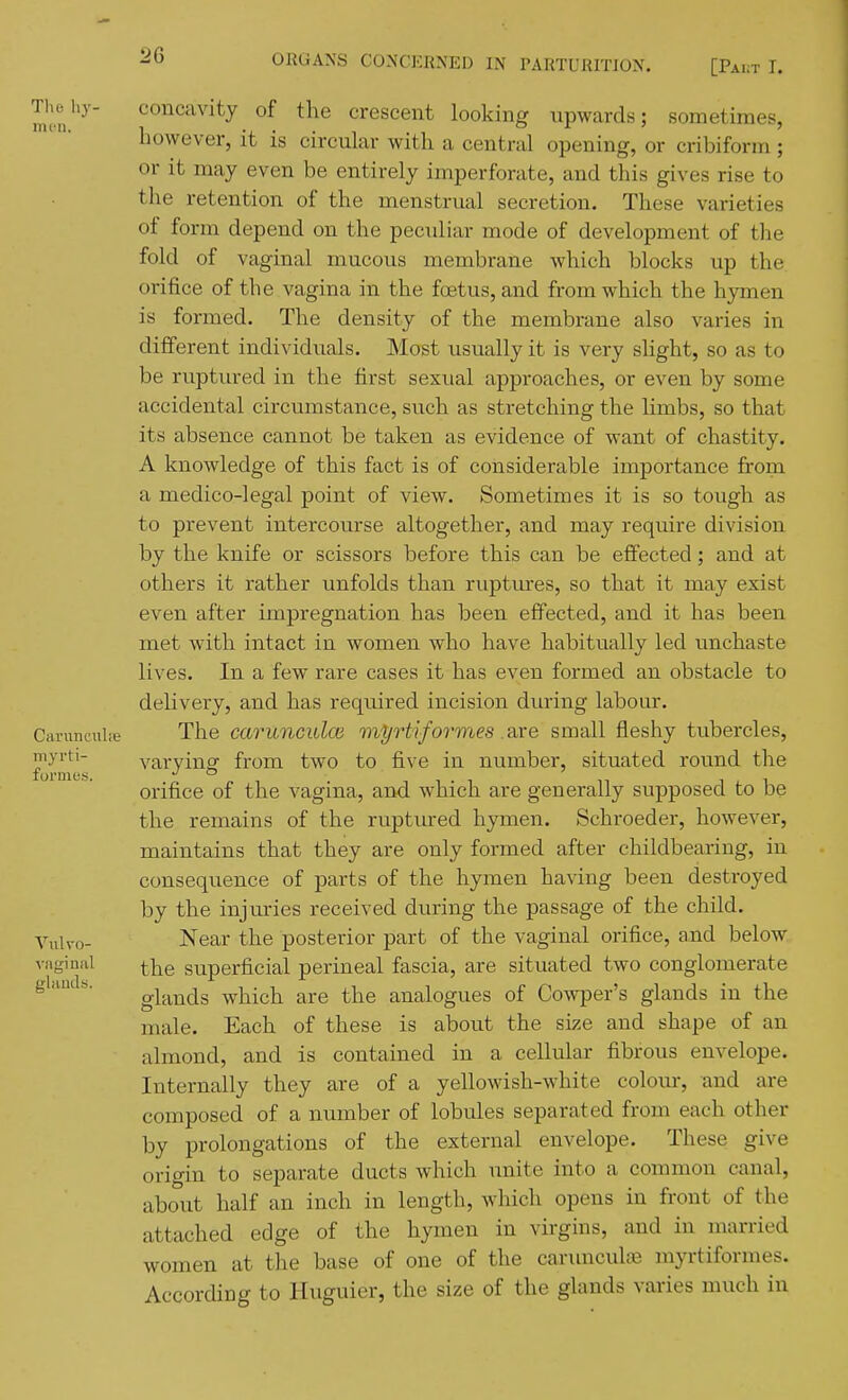 Thehy- concavity of the crescent looking upwards; sometimes, however, it is circular with a central opening, or cribiform; or it may even be entirely imperforate, and this gives rise to the retention of the menstrual secretion. These varieties of form depend on the pecidiar mode of development of the fold of vaginal mucous membrane which blocks up the orifice of the vagina in the foetus, and from which the hymen is formed. The density of the membrane also varies in different individuals. Most usually it is very slight, so as to be ruptured in the first sexual approaches, or even by some accidental circumstance, such as stretching the limbs, so that its absence cannot be taken as evidence of want of chastity. A knowledge of this fact is of considerable importance from a medico-legal point of view. Sometimes it is so tough as to prevent intercourse altogether, and may require division by the knife or scissors before this can be effected; and at others it rather unfolds than ruptures, so that it may exist even after impregnation has been effected, and it has been met with intact in women who have habitually led unchaste lives. In a few rare cases it has even formed an obstacle to delivery, and has required incision during labour. Caruncnhe The carunculoi myrtiformes .axe small fleshy tubercles, myvu- varvinsf from two to five in number, situated round the lUl'IllCS, JO * orifice of the vagina, and which are generally supposed to be the remains of the ruptured hymen. Schroeder, however, maintains that they are only formed after childbearing, in consequence of parts of the hymen having been destroyed by the injuries received during the passage of the child. Vulvo- Near the posterior part of the vaginal orifice, and below vaginal |-|^g superficial perineal fascia, are situated two conglomerate glands which are the analogues of Cowper's glands in the male. Each of these is about the size and shape of an almond, and is contained in a cellular fibrous envelope. Internally they are of a yellowish-white colour, and are composed of a number of lobides separated from each other by prolongations of the external envelope. These give origin to separate ducts which unite into a common canal, about half an inch in length, which opens in front of the attached edge of the hymen in virgins, and in married women at the base of one of the carunculaj myrtiformes. According to Huguier, the size of the glands varies much in