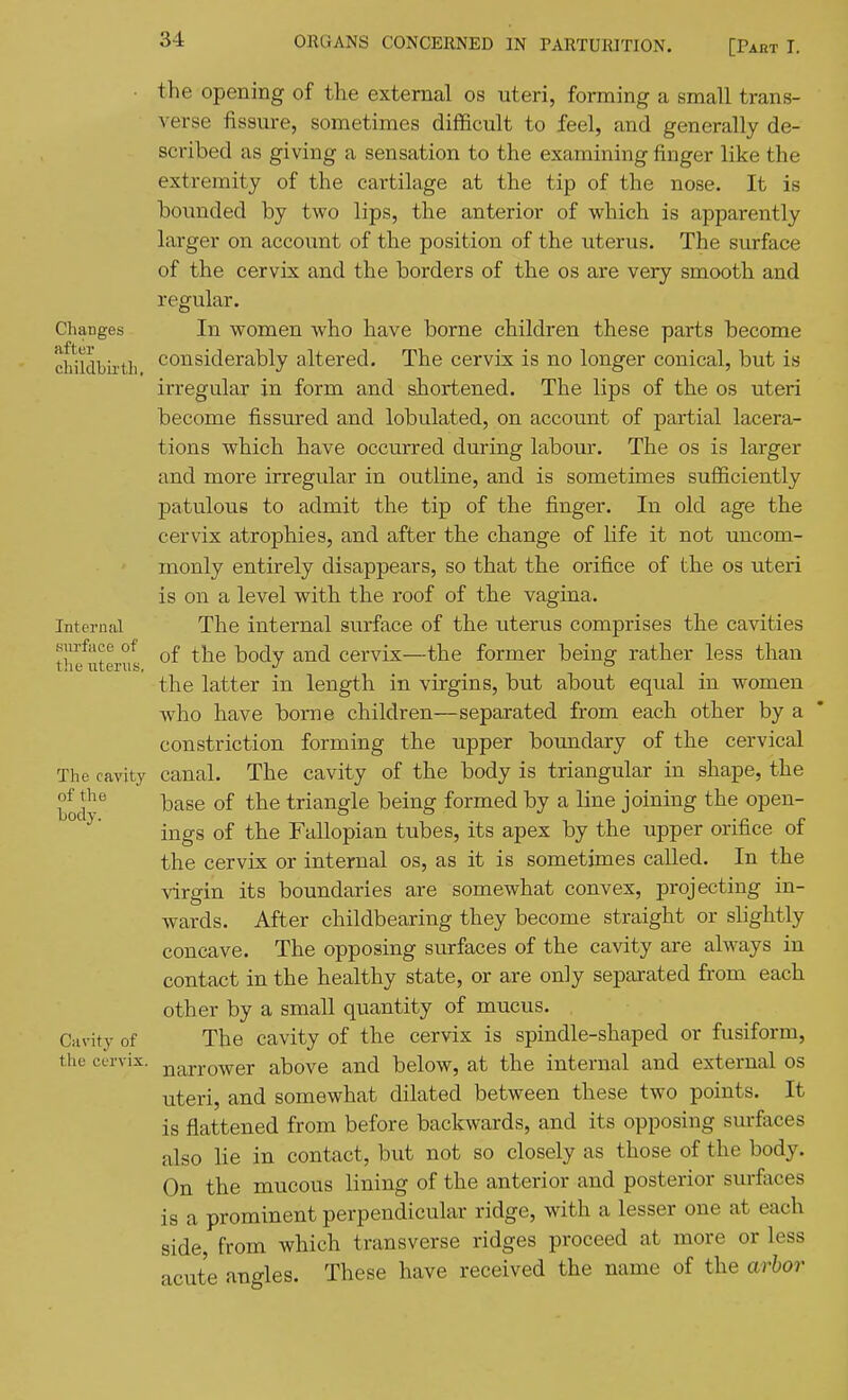 Changes after childbirth. Internal surface of the uterus, The cavity of the body. Cavity of the cervix. the opening of the external os uteri, forming a small trans- verse fissure, sometimes difficult to feel, and generally de- scribed as giving a sensation to the examining finger like the extremity of the cartilage at the tip of the nose. It is bounded by two lips, the anterior of which is apparently larger on account of the position of the uterus. The surface of the cervix and the borders of the os are very smooth and regular. In women who have borne children these parts become considerably altered. The cervix is no longer conical, but is irregular in form and shortened. The lips of the os uteri become fissured and lobulated, on account of partial lacera- tions which have occurred during labour. The os is larger and more irregidar in outline, and is sometimes sufficiently patulous to admit the tip of the finger. In old age the cervix atropbies, and after the change of life it not uncom- monly entirely disappears, so that the orifice of the os uteri is on a level with the roof of the vagina. The internal surface of the uterus comprises the cavities of the body and cervix—the former being rather less than the latter in length in virgins, but about equal in women who have borne children—separated from each other by a constriction forming the upper boundary of the cervical canal. The cavity of the body is triangular in shape, the base of the triangle being formed by a line joining the open- ings of the Fallopian tubes, its apex by the upper orifice of the cervix or internal os, as it is sometimes called. In the virgin its boundaries are somewhat convex, projecting in- wards. After childbearing they become straight or slightly concave. The opposing surfaces of the cavity are always in contact in the healthy state, or are only separated from each other by a small quantity of mucus. The cavity of the cervix is spindle-shaped or fusiform, narrower above and below, at the internal and external os uteri, and somewhat dilated between these two points. It is flattened from before backwards, and its opposing surfaces also lie in contact, but not so closely as those of the body. On the mucous lining of the anterior and posterior surfaces is a prominent perpendicular ridge, with a lesser one at each side, from which transverse ridges proceed at more or less acute angles. These have received the name of the arbor