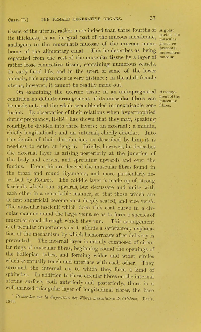 tissue of the uterus, rather more indeed than three fourths of A great its thickness, is an integral part of the mucous membrane, analogous to the muscularis mucosae of the mucous mem- tissue re- brane of the alimentary canal. This he describes as being SscuL-fi-is separated from the rest of the muscular tissue by a layer of mncosx. rather loose connective tissue, containing numerous vessels. In early foetal life, and in the uteri of some of the lower animals, this appearance is very distinct; in the adult female uterus, however, it cannot be readily made out. On examining the uterine tissue in an unimpregnated Ai-range- condition no definite arrangement of its muscular fibres can be made out, and the whole seem blended in inextricable con- fibres, fusion. By observation of their relations when hypertrophied during pregnancy, Helie ' has shown that they may, speaking roughly, be divided into three layers : an external; a middle, chiefly longitudinal; and an internal, chiefly circular. Into the details of their distribution, as described by him,x it is needless to enter at length. Briefly, however, he describes the external layer as arising posteriorly at the junction of the body and cervix, and spreading upwards and over the fundus. From this are derived the muscular fibres found in the broad and round ligaments, and more particularly de- scribed by Eouget. The middle layer is made up of strong fasciculi, which run upwards, but decussate and unite with each other in a remarkable manner, so that those which are at first superficial become most deeply seated, and vice versa. The muscular fasciculi which form this coat curve in a cir- cular manner round the large veins, so as to form a species of muscular canal through which they run. This arrangement is of peculiar importance, as it affords a satisfactory explana- tion of the mechanism by which haemorrhage after delivery is prevented. The internal layer is mainly composed of circu- lar rings of muscular fibres, beginning round the openings of the Fallopian tubes, and forming wider and wider circles which eventually touch and interlace with each other. They surround the internal os, to which they form a kind of sphincter. In addition to these circular fibres on the internal uterine surface, both anteriorly and posteriorly, there is a well-marked triangular layer of longitudinal fibres, the base • Becherchea sur la disposition, des Fibres musculaircs de VUUriis. Paris, 1869.