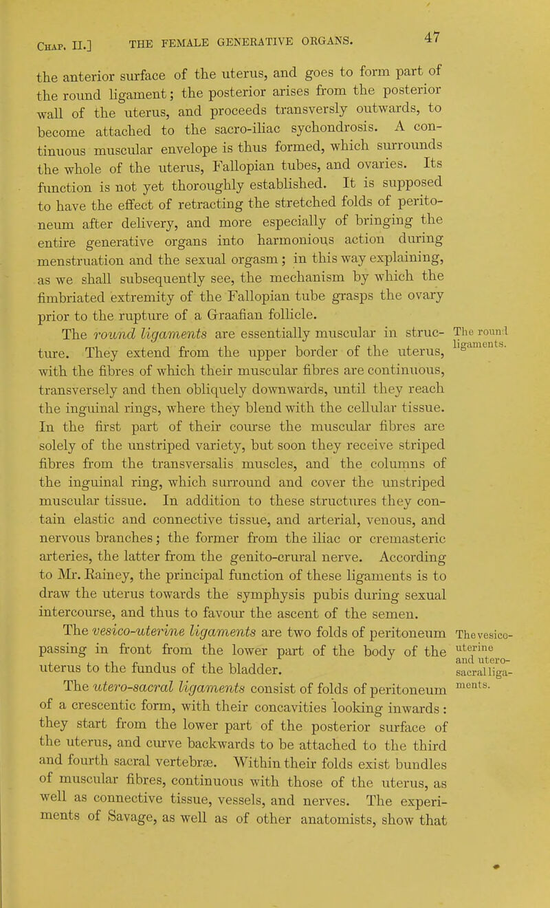 the anterior surface of the uterus, and goes to form part of the round ligament; the posterior arises from the posterior wall of the uterus, and proceeds transversly outwards, to become attached to the sacro-iUac sychondrosis. A con- tinuous muscular envelope is thus formed, which surrounds the whole of the uterus, Fallopian tubes, and ovaries. Its fxTUction is not yet thoroughly established. It is supposed to have the effect of retracting the stretched folds of perito- neum after dehvery, and more especially of bringing the entire generative organs into harmonious action during menstruation and the sexual orgasm; in this way explaining, as we shall subsequently see, the mechanism by which the fimbriated extremity of the Fallopian tube grasps the ovary prior to the rupture of a Graafian follicle. The round ligaments are essentially muscular in struc- The ronn l ture. They extend from the upper border of the uterus, ^'S^'-^''- with the fibres of which their muscular fibres are continuous, transversely and then obliquely do-wnwards, until they reach the inguinal rings, where they blend with the cellular tissue. In the fixst part of their course the muscular fibres are solely of the unstriped variety, but soon they receive striped fibres from the transversalis muscles, and the columns of the inguinal ring, which surround and cover the unstriped muscular tissue. In addition to these structiires they con- tain elastic and connective tissue, and arterial, venous, and nervous branches', the former from the iliac or cremasteric arteries, the latter from the genito-crural nerve. According to Mr. Eainey, the principal function of these ligaments is to draw the uterus towards the symphysis pubis during sexual intercourse, and thus to favoiur the ascent of the semen. The vesico-uterine ligaments are two folds of peritoneum Thevesico- passing in front from the lower part of the body of the ^^^''^^^.0 uterus to the fundus of the bladder. sacral liga- The %dero-sacral ligaments consist of folds of peritoneum of a crescentic form, with their concavities looking inwards: they start from the lower part of the posterior SLirface of the uterus, and ciuve backwards to be attached to the third and fourth sacral vertebrae. Within their folds exist bundles of muscular fibres, continuous with those of the uterus, as well as connective tissue, vessels, and nerves. The experi- ments of Savage, as well as of other anatomists, show that ments.