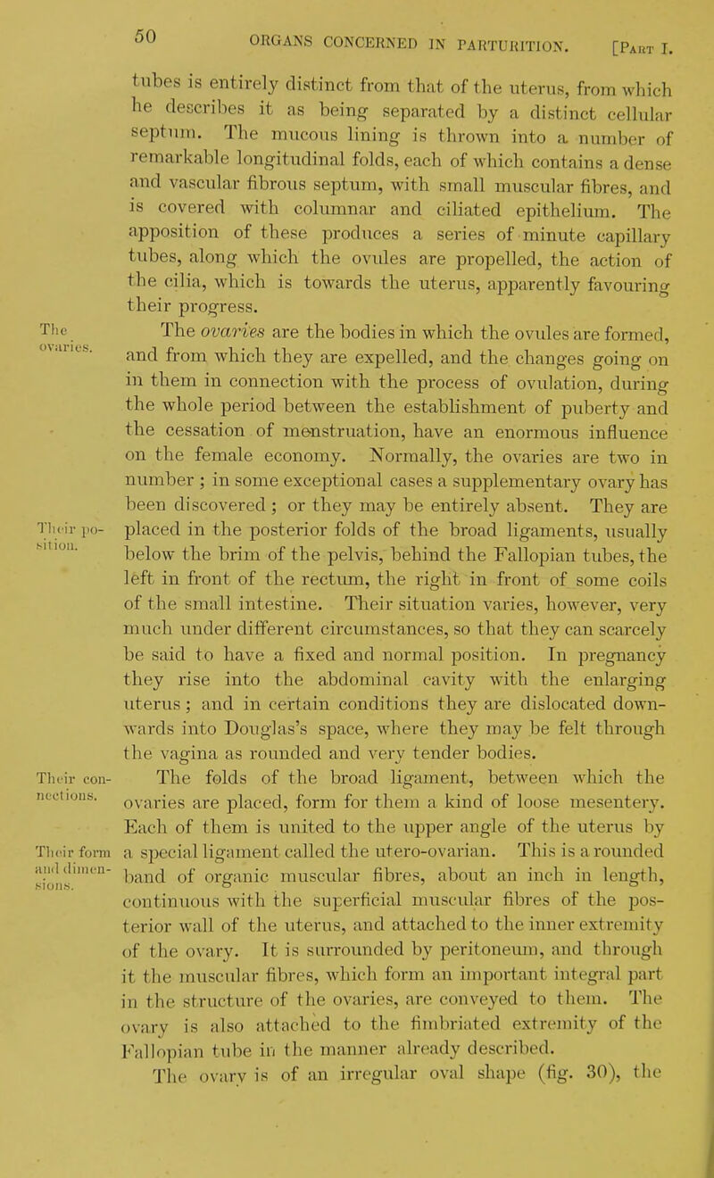 tubes is entirely distinct from that of the uterus, from which he describes it as being separated by a distinct cellular septum. The mucous lining is thrown into a number of remarkable longitudinal folds, each of which contains a dense and vascular fibrous septum, with small muscular fibres, and is covered with columnar and ciliated epithelium. The apposition of these produces a series of minute capillary tubes, along which the ovules are propelled, the action of the cilia, which is towards the uterus, apparently favouring their progress. Tlie The ovaries are the bodies in which the ovules are formed, and from which they are expelled, and the changes going on in them in connection with the process of ovulation, during the whole period between the establishment of puberty and tbe cessation of menstruation, have an enormous influence on the female economy. Normally, the ovaries are two in number ; in some exceptional cases a supplementary ovary has been discovered ; or they may be entirely absent. They are Tlu ir po- placed in the posterior folds of the broad ligaments, usually Miiou. below the brim of the pelvis, behind the Fallopian tubes, the left in front of the rectmn, the right in front of some coils of the small intestine. Tbeir situation varies, however, very much under different circumstances, so that they can scarcely be said to have a fixed and normal jDosition. In pregnancy they rise into the abdominal cavity with the enlarging uterus; and in certain conditions they are dislocated down- wards into Douglas's space, where they may be felt through the vagina as rounded and very tender bodies. Tluir con- The folds of the broad ligament, between which the nectioiis. ovaries are placed, form for them a kind of loose mesentery. Each of them is united to the upper angle of the uterus by Tlicir form a special ligament called the utero-ovarian. This is a rounded ioiih'' l^a^nd of organic muscular fibres, about an inch in length, continuous with the superficial muscular fibres of the pos- terior wall of the uterus, and attached to the inner extremity of the ovary. It is surrounded by peritoneiun, and through it the muscular fibres, which form an important integral part in the structure of the ovaries, are conveyed to them. The ovary is also attached to the fimbriated extremity of the Fallopian tube in the manner already described. The ovary is of an irregular oval shape (fig. 30), the