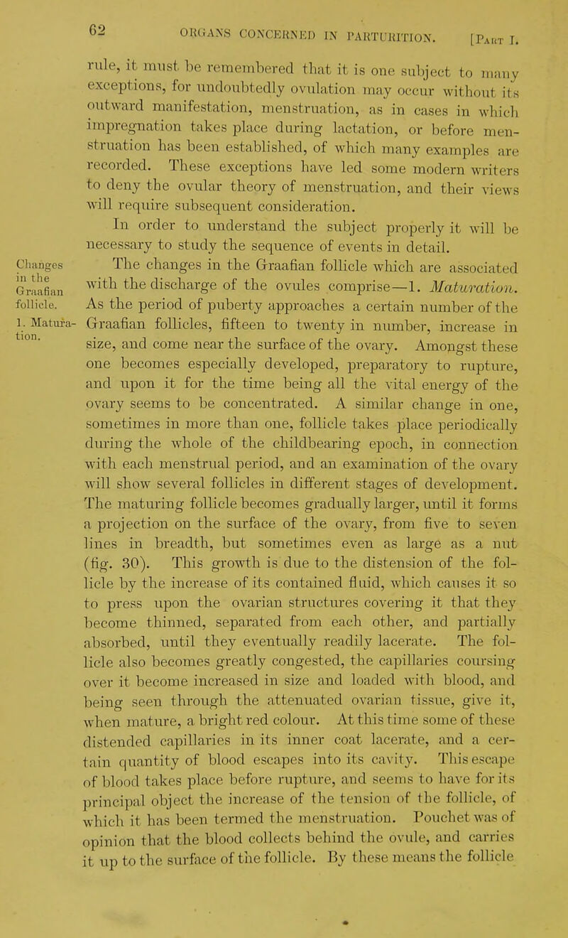 tion. rule, it must, be remembered that it is one subject to niiiiiy exceptions, for undoubtedly ovulation may occur without its outward manifestation, menstruation, as in eases in which impreg-nation takes place during lactation, or before men- struation has been established, of which many examples are recorded. These exceptions have led some modern writers to deny the ovular theory of menstruation, and their views will require subsequent consideration. In order to understand the subject properly it will be necessary to study the sequence of events in detail. Cluingcs The changes in the Graafian follicle which are associated Graafian with the discharge of the ovules comprise—1. Maturation. follicle. As the period of puberty approaches a certain number of the 1. Matura- Graafian follicles, fifteen to twenty in nmnber, increase in size, and come near the surface of the ovary. Amojigst these one becomes especially developed, preparatory to rupture, and upon it for the time being all the vital energy of the ovary seems to be concentrated. A similar change in one, sometimes in more than one, follicle takes place periodically during the whole of the childbearing epoch, in connection with each menstrual period, and an examination of the ovary will show several follicles in different stages of development. The maturing follicle becomes gradually larger, tmtil it forms a projection on the surface of the ovary, from five to seven lines in breadth, but sometimes even as large as a nut (fig. 30). This growth is due to the distension of the fol- licle by the increase of its contained fluid, which causes it so to press upon the ovarian structures covering it that they become thinned, separated from each other, and partially absorbed, until they eventually readily lacerate. The fol- licle also becomes greatly congested, the capillaries coursing over it become increased in size and loaded with blood, and being seen through the attenuated ovarian tissue, give it, when mature, a bright red colour. At this time some of these distended capillaries in its inner coat lacerate, and a cer- tain quantity of blood escapes into its cavity. This escape of blood takes place before rupture, and seems to have for its principal object the increase of the tension of the follicle, of which it has been termed the menstruation. Pouchet was of opinion that the blood collects behind the ovule, and carries it up to the surface of the follicle. By these means the follicle