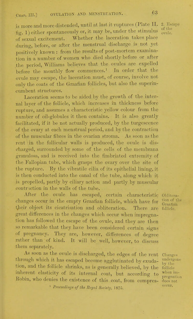 C3 is more and more distended, until at last it ruptnres (Plate II. 2^ E.scai.e fig. 1) either spontaneously or, it may be, under the stimulus of sexual excitement. Whether the laceration takes place dm-ing, before, or after the menstrual discharge is not yet positively known : from the results of post-mortem examina- tion in a number of women who died shortly before or after the period, Williams believes that the ovules are expelled before the monthly flow commences.' In order that the ovule may escape, the laceration must, of course, involve not only the coats of the Grraafian follicles, but also the superin- cumbent structures. Laceration seems to be aided by the growth of the inter- nal layer of the follicle, which increases in thickness before rupture, and assumes a characteristic yellow colour from the number of oil-globules it then contains. It is also greatly facilitated, if it be not actually produced, by the tiu-gescence of the ovary at each menstrual period, and by the contraction of the muscular fibres in the ovarian stroma. As soon as the rent in the follicular walls is produced, the ovule is dis- ciiarged, surrounded by some of the cells of the membrana granulosa, and is received into the fimbriated extremity of the Fallopian tube, which grasps the ovary over the site of the rupture. By the vibratile cilia of its epithelial lining, it is then conducted into the canal of the tube, along which it is propelled, partly by ciliary action and partly by muscular contriction in the walls of the tube. After the ovule has escaped, certain characteristic Oblitcm- changes occur in the empty Graafian follicle, which have for 1^ °^ . . Graalian t^ieir object its cicatrisation and obliteration. There are fulliclu. great differences in the changes which occur when impregna- tion has followed the escape of the ovule, and they are then so remarkable that they have been considered certain signs of pregnancy. They are, however, differences of degree rather than of kind. It will be well, however, to discuss them separately. As soon as the ovule is discharged, the edges of the rent Changes through which it has escaped become agglutinated by exuda- '^,7^''' tion, and the follicle shrinks, as is generally believed, by the follicle inherent elasticity of its internal coat, but according to ^J''i'- Robin, who denies the existence of this coat, fi-om compres- doe! nor ' Proceedings of the Roynl Society, 187o.