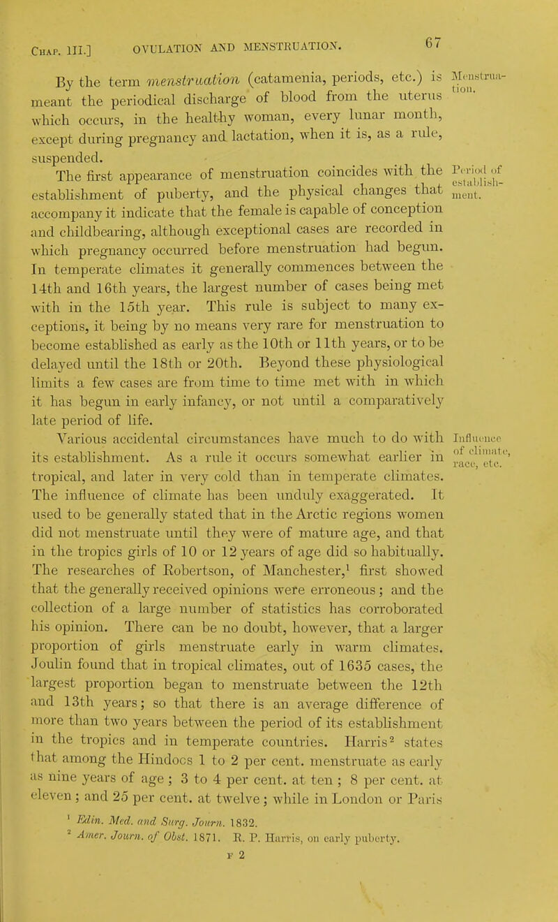 67 By the term menstruation (catamenia, periods, etc.) is M.nrstrua- meant the periodical discharge of blood from the utenis which occm-s, in the heaMy woman, every lunar month, except during pregnancy and lactation, when it is, as a ride, suspended. The first appearance of menstruation coincides with the estabHshment of puberty, and the physical changes that iVi,,;'t. accompany it indicate that the female is capable of conception and childbearing, although exceptional cases are recorded in which pregnancy occurred before menstruation had begun. In temperate climates it generally commences between the 14th and 16th years, the largest number of cases being met with in the 15th year. This rule is subject to many ex- ceptions, it being by no means very rare for menstruation to become estabHshed as early as the 10th or 11th years, or to be delayed until the 18th or 20th. Beyond these physiological limits a few cases are from time to time met with in which it has begun in early infancy, or not until a comparatively late period of life. Various accidental circumstances have much to do w'ith Infliu uep its establishment. As a rule it occurs somewhat earlier in 'f J. lie L J t L O, tropical, and later in very cold than in temperate climates. The influence of climate has been imduly exaggerated. It used to be generally stated that in the Arctic regions women did not menstruate until they were of mature age, and that in the tropics girls of 10 or 12 years of age did so habitually. The researches of Eobertson, of Manchester,^ first showed that the generally received opinions were erroneous; and the collection of a large number of statistics has corroborated his opinion. There can be no doubt, however, that a larger proportion of girls menstruate early in warm climates. Joulin found that in tropical climates, out of 1635 cases, the largest proportion began to menstruate between the 12th and 13th years; so that there is an average difference of more than two years between the period of its establishment in the tropics and in temperate countries. Harris ^ states that among the Hindoos 1 to 2 per cent, menstruate as early as nine years of age; 3 to 4 per cent, at ten ; 8 per cent, at eleven ; and 25 per cent, at twelve ; while in London or Paris ' Edin. Med. and Surg. Journ. 1832. Amer. Journ. of Ohst. 1871. R. P. Harris, on early puberty.