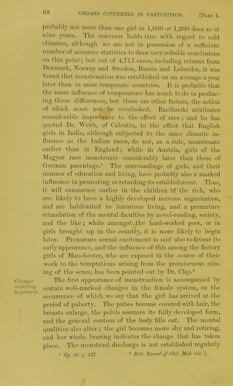 probably not more than one girl in 1,000 or 1,200 does so at nine years. The converse holds true with regard to cold climates, although we are not in possession of a sufficient number of accurate statistics to draw very reliable conclusions on this point; but out of 4,715 cases, including returns from Denmark, Norway and Sweden, Russia and Labrador, it was foimd that menstruation was established on an average a year later than in more temperate countries. It is probable that the mere influence of temperature has much to do in produc- ing these differences, but there are other factors, the action of which must not be overlooked. Raciborski attributes considerable importance to the effect of race; and he has quoted Dr. Webb, of Calcutta, to the effect that English girls in India, although subjected to the same climatic in- fluence as the Indian races, do not, as a ride, menstruate earlier than in England; while in Austria, girls of the Magyar race menstruate considerably later than those of German parentage.^ The surroundings of girls, and their manner of education and living, have probably also a marked influence in promoting or retarding its establishment. Thus, it will commence earlier in the children of the rich, who are likely to have a highly developed nervous organisation, and are habituated to luxurious living, and a premature stimulation of the mental faculties by novel-reading, society, and the like; while amongst the hard-worked poor, or in girls brought up in the coimtry, it is more likely to begin later. Premature sexual excitement is said also to favour its early appearance, and'the influence of this among the factory girls of Manchester, who are exposed in the course of their work to the temptations arising from the promiscuous mix- ing of the sexes, has been pointed out by Dr. Clay.^ Cliangos The first appearance of menstruation is accompanied by occnvririg certain well-marked changes in the female system, on the ' occurrence of which we say that the girl has arrived at the period of puberty. The pubes become covered with hair, the breasts enlarge, the pelvis assumes its fidly developed form, and the general contour of the body fills out. The mental qualities also alter ; the girl becomes more shy and retiring, and her whole bearing indicates the change that has taken place. The menstrual discharge is not established regularly