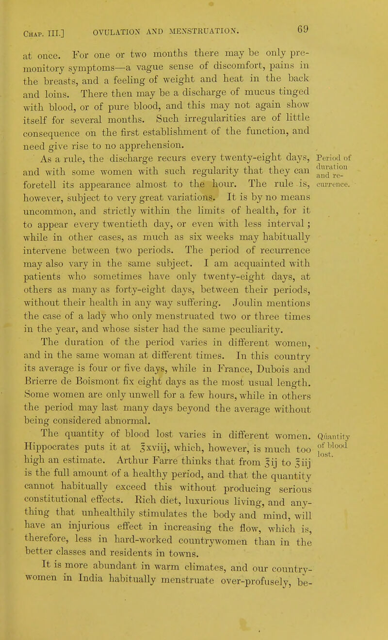 at once. For one or two months there may be only pre- monitory symptoms—a vague sense of discomfort, pains in the breasts, and a feeling of weight and heat in the back and loins. There then may be a discharge of mucus tinged with blood, or of pme blood, and this may not again show itself for several months. Such irregularities are of little consequence on the first establishment of the function, and need give rise to no apprehension. As a rule, the discharge recurs every twenty-eight days, period of and with some women with such regularity that they can !|™*|° foretell its appearance almost to the hour. The rule is, euw-tncc. however, subject to very great variations. It is by no means imcommon, and strictly within the limits of health, for it to appear every twentieth day, or even with less interval; while in other cases, as much as six weeks may habitually intervene between two periods. The period of reciurrence may also vary in the same subject. I am acquainted with patients who sometimes have only twenty-eight days, at others as many as forty-eight days, between their periods, without their health in any way suffering. Joulin mentions the case of a lady who only menstruated two or three times in the year, and whose sister had the same peculiarity. The duration of the period varies in different women, and in the same woman at different times. In this country its average is four or five days, while in France, Dubois and Brierre de Boismont fix eight days as the most usual length. Some women are only unwell for a few hours, while in others the period may last many days beyond the average without being considered abnormal. The quantity of blood lost varies in different women. Quantiiy Hippocrates puts it at sxviij, which, however, is much too 41'^°*^ high an estimate. Arthur Farre thinks that from Jij to 5iij is the full amount of a healthy period, and that the quantity cannot habitually exceed this without producing serious constitutional effects. Eich chet, luxurious living, and any- thing that unhealthily stimulates the body and mind, will have an injurious effect in increasing the flow, which is, therefore, less in hard-worked countrywomen than in the better classes and residents in towns. It is more abundant in warm climates, and our country- women in India habitually menstruate over-profusely, be-