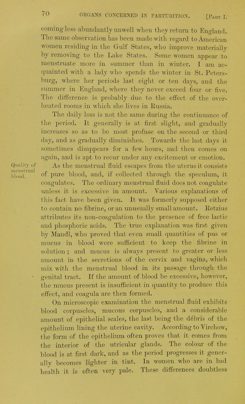 coming less abundantly unwell when they return to England. The same observation has been made with regard to American women residing in the Gulf States, who improve materially by removing to the Lake States. Some women appear to menstruate more in summer than in winter. I am ac- quainted with a lady who spends the winter in St. Peters- burg, where her periods last eight or ten days, and the summer in England, Avhere they never exceed four or five. Tlie difference is probably due to the effect of the over- heated rooms in which she lives in Eussia. The daily loss is not the same during the continuance of the period. It generally is at first slight, and gradually increases so as to be most profuse on the second or third day, and as gradually diminishes. Towards the last days it sometimes disappears for a few hours, and then comes on again, and is apt to recur under any excitement or emotion. Qujiliiy of As the menstrual fluid escapes from the uterus it consists l!l!)oil^'^ of pure blood, and, if collected through the speculum, it coagulates. The ordinary menstrual fluid does not coagulate unless it is excessive in amount. Various explanations of this fact have been given. It was formerly supposed either to contain no fibrine, or an unusually small amount. Retzius attributes its non-coagulation to the presence of free lactic and phosphoric acids. The true explanation was first given by Mandl, who proved that even small quantities of pus or mucus in blood were sufficient to keep the fibrine in solution ; and mucus is always present to greater or less amount in the secretions of the cervix and vagina, which mix with the menstrual blood in its passage throiigh the ■ genital tract. If the amount of blood be excessive, however, the mucus present is insufficient in quantity to produce this effect, and coagula are then formed. On microscopic examination the menstrual fluid exhibits blood corpuscles, mucous corpuscles, and a considerable fimount of epithelial scales, the last being the debris of the epithelium lining the uterine cavity. . According to Virchow, the form of the epithelium often proves that it comes from the interior of the utricular glands. The colour of the blood is at first dark, and as the period progresses it gener- ally becomes lighter in tint. In women who are in bad health it is often very pale. These differences doubtless