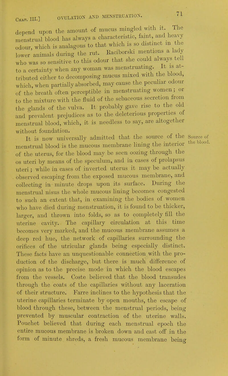 depend upon the amount of mucus mingled with it The menstrual blood has always a characteristic, fam , and heavy odour, which is analagous to that which is so distmct m the lower animals dming the rut. Eaciborski mentions a lady who was so sensitive to this odour that she could always tell to a certainty when any woman was menstruatmg. It is at- tributed either to decomposing mucus mixed with the blood, which, when partially absorbed, may cause the pecuhar odour of the breath often perceptible in menstruating women; or to the mixture with the fluid of the sebaceous secretion from the glands of the vulva. It probably gave rise to the old and prevalent prejudices as to the deleterious properties of menstrual blood, which, it is needless to say, are altogether without foimdation. It is now universally admitted that the source of the Source of menstrual blood is the mucous membrane lining the interior ^^^^ of the uterus, for the blood may be seen oozing through the OS uteri by means of the speculum, and in cases of prolapsus uteri; while in cases of inverted uterus it may be actually observed escaping from the exposed mucous membrane, and collecting in minute drops upon its surface. Diu'ing the menstrual nisus the whole mucous lining becomes congested to such an extent that, in examining the bodies of women who have died during menstruation, it is found to be thicker, larger, and thrown into folds, so as to completely fill the uterine cavity. The capillary circulation at this time becomes very marked, and the mucous membrane assumes a deep red hue, the network of capillaries surrounding the orifices of the utricular glands being especially distinct. These facts have an unquestionable connection with the pro- duction of the discharge, but there is much difference of opinion as to the precise mode in which the blood escapes from the vessels. Coste beheved that the blood transudes through the coats of the capillaries without any laceration of their structure. Farre inclines to the hypothesis that the uterine capillaries terminate by open mouths, the escape of blood through these, between the menstrual periods, being prevented by muscular contraction of the uterine walls. Pouchet believed that during each menstrual epoch the entire mucous membrane is broken down and cast off in the form of minute shreds, a fresh mucous membrane being