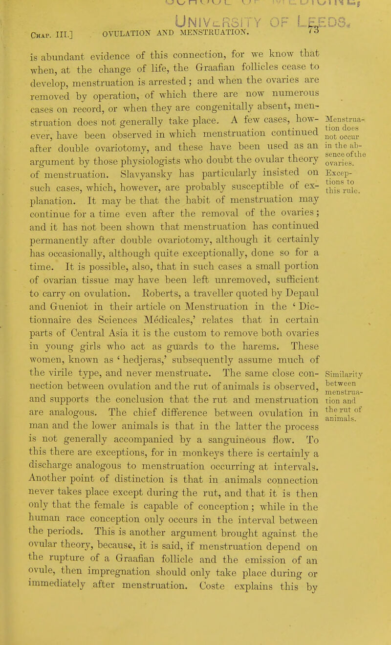 UNiv!_K3ii Y OF Leeds, Chap. III.] OVULATION AND MENSTRUATION. M is abundant, evidence of this connection, for we know that when, at the change of life, the Graafian follicles cease to develop, menstruation is arrested; and when the ovaries are removed by operation, of which there are now numerous cases on record, or when they are congenitally absent, men- struation does not generally take place. A few cases, how- J^J^JJ^^a- ever, have been observed in which menstruation continued not occur after double ovariotomy, and these have been used as an '^'^^^^J'^^J'^ argument by those physiologists who doubt the ovular theory 0^^°^.- of menstruation. Slavyansky has particularly insisted on Excep- such cases, which, however, are probably susceptible of ex- iJj)^,^. planation. It may be that the habit of menstruation may continue for a time even after the removal of the ovaries; and it has not been shown that menstruation has continued permanently after double ovariotomy, although it certainly has occasionally, although quite exceptionally, done so for a time. It is possible, also, that in such cases a small portion of ovarian tissue may have been left unremoved, sufficient to carry on ovulation. Roberts, a traveller quoted by Depaul and Gueniot in their article on Menstruation in the ' Dic- tionnaire des Sciences Medicales,' relates that in certain parts of Central Asia it is the custom to remove both ovaries in young girls who act as guards to the harems. These women, known as ' hedjeras,' subsequently assume much of the virile type, and never menstruate. The same close con- Similarity nection between ovulation and the rut of animals is observed, ^'^t'^'^'' ' menstrua- and supports the conclusion that the rut and menstruation tion and are analogous. The chief difference between ovulation in ^herntof , • animals. man and the lower animals is that in the latter the process is not generally accompanied by a sanguineous flow. To this there are exceptions, for in monkeys there is certainly a discharge analogous to menstruation occurring at intervals. Another point of distinction is that in animals connection never takes place except during the rut, and that it is then only that the female is capable of conception; while in the human race conception only occurs in the interval between the periods. This is another argument brought against the ovular theory, because, it is said, if menstruation depend on the rupture of a Graafian follicle and the emission of an ovule, then impregnation should only take place during or immediately after menstruation. Coste explains this by