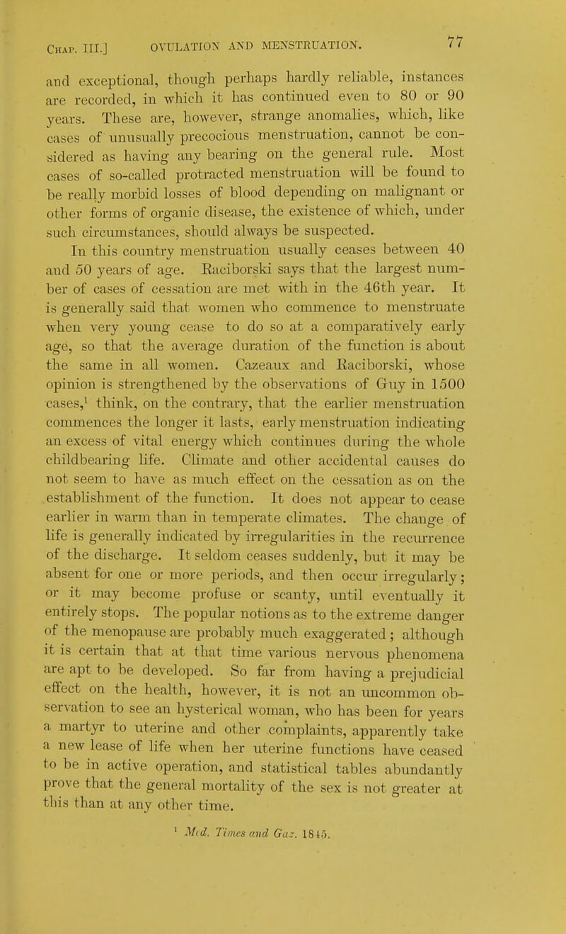 and exceptional, thoxigli perhaps hardly reliable, instances are recorded, in which it has continued even to 80 or 90 years. These are, however, strange anomalies, which, like cases of unusually precocious menstruation, cannot be con- sidered as having any bearing on the general rule. Most cases of so-called protracted menstruation will be found to be really morbid losses of blood depending on malignant or other forms of organic disease, the existence of which, under such circumstances, should always be suspected. In this country menstruation usually ceases between 40 and 50 years of age. Eaciborski says that the largest num- ber of cases of cessation are met with in the 46th year. It is generally said that women who commence to menstruate when very young cease to do so at a comparatively early age, so that the average duration of the function is about the same in all women. Cazeaux and Eaciborski, whose opinion is strengthened by the observations of Guy in 1500 cases,^ think, on the contrary, that the earlier menstruation commences the longer it lasts, early menstruation indicating an excess of vital energy which continues during the whole childbearing life. Climate and other accidental causes do not seem to have as much effect on the cessation as on the establishment of the fimction. It does not appear to cease earlier in warm than in temperate climates. The change of life is generally indicated by irregidarities in the reciurrence of the discharge. It seldom ceases suddenly, but it may be absent for one or more periods, and then occm- irregularly; or it may become profuse or scanty, until e^•entually it entirely stops. The popular notions as to the extreme danger of the menopause are probably much exaggerated; although it is certain that at that time various nervous phenomena are apt to be developed. So far from having a prejudicial effect on the health, however, it is not an uncommon ob- servation to see an hysterical woman, who has been for years a martyr to uterine and other complaints, apparently take a new lease of life when her uterine functions have ceased to be in active operation, and statistical tables abundantly prove that the general mortality of the sex is not greater at this than at any other time, ' Mid. Times find Ga-. 1845.