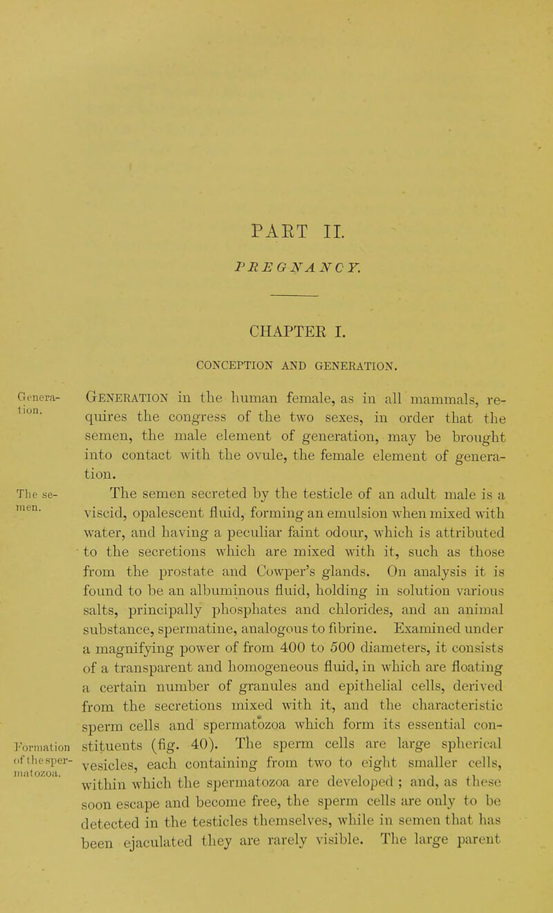 PAET II. PREGNANCY. CHAPTER I. CONCEPTION AND GENERATION. Genera- GENERATION in the human female, as in all mammals, re- quires the congress of the two sexes, in order that the semen, the male element of generation, may be brought into contact with the ovule, the female element of genera- tion. The se- The semen secreted by the testicle of an adult male is a viscid, opalescent fluid, forming an emulsion when mixed with water, and having a peculiar faint odoui, which is attributed ■ to the secretions which are mixed with it, such as those from the prostate and Cowper's glands. On analysis it is found to be an albuminous fluid, holding in solution various salts, principally phosphates and chlorides, and an animal substance, spermatine, analogous to fibrine. Examined under a magnifying power of from 400 to 500 diameters, it consists of a transparent and homogeneous fluid, in which are floating a certain number of granules and epithelial cells, derived from the secretions mixed mth it, and the characteristic sperm cells and spermatozoa which form its essential con- I'onnation stituents (fig. 40). The sperm cells are large spherical (.f'thesper- ygsicles, cach containing from two to eight smaller cells, witliin which the spermatozoa are developed ; and, as these soon escape and become free, the sperm cells are only to be detected in the testicles themselves, while in semen that has been ejaculated they are rarely visible. The large parent