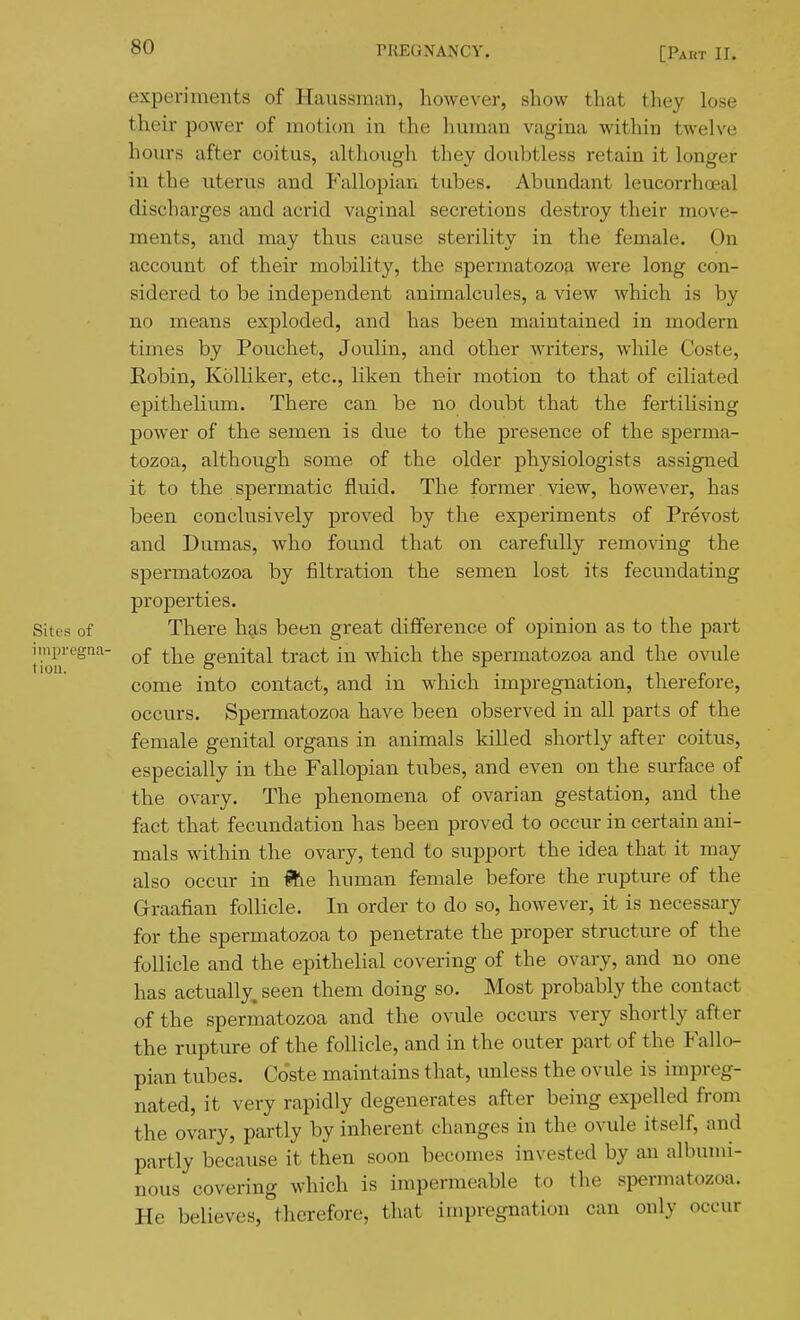 experiments of Haiissman, however, show that they lose their power of motion in the human vagina within twelve hours after coitus, although they doubtless retain it longer in the uterus and Fallopian tubes. Abundant leucorrhoeal discharges and acrid vaginal secretions destroy their move- ments, and may thus cause sterility in the female. On account of their mobility, the spermatozofi were long con- sidered to be independent animalcules, a view which is by no means exploded, and has been maintained in modern times by Pouchet, Joulin, and other writers, while Coste, Robin, Kolliker, etc., liken their motion to that of ciliated epithelium. There can be no doubt that the fertilising power of the semen is due to the presence of the sperma- tozoa, although some of the older physiologists assigned it to the spermatic fluid. The former view, however, has been conclusively proved by the experiments of Prevost and Dumas, who found that on carefully removing the spermatozoa by filtration the semen lost its fecundating properties. Sites of There has been great difference of opinion as to the part improgna- ^^le genital tract in which the spermatozoa and the ovule come into contact, and in which impregnation, therefore, occurs. Spermatozoa have been observed in all parts of the female genital organs in animals killed shortly after coitus, especially in the Fallopian tubes, and even on the surface of the ovary. The phenomena of ovarian gestation, and the fact that fecundation has been proved to occur in certain ani- mals within the ovary, tend to support the idea that it may also occur in ^e human female before the rupture of the Graafian follicle. In order to do so, however, it is necessary for the spermatozoa to penetrate the proper structure of the follicle and the epithelial covering of the ovary, and no one has actually, seen them doing so. Most probably the contact of the spermatozoa and the ovule occurs very shortly after the rupture of the follicle, and in the outer part of the Fallo- pian tubes. Coste maintains that, unless the ovule is impreg- nated, it very rapidly degenerates after being expelled from the ovary, partly by inherent changes in the ovule itself, and partly because it then soon becomes invested by an albumi- nous covering which is impermeable to the spermatozoa. He believes, therefore, that impregnation can only occur