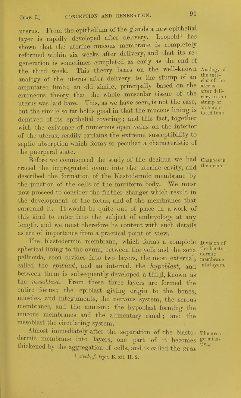 uterus. From the epitheHum of the glands a new epithelial layer is rapidly developed after deHvery. Leopold ^ has shown that the uterine mucous membrane is completely reformed within six weeks after delivery, and that its re- generation is sometimes completed as early as the end of the third week. This theory bears on the well-known Analogy of analogy of the uterus after deHvery to the stump of an J/^Vof the amputated limb; an old simile, principally based on the ^terus^^^_ erroneous theory that the whole muscular tissue of the ygj.^ to^th'e uterus was laid bare. This, as we have seen, is not the case, stump of but the simile so far holds good in that the mucous lining is deprived of its epithelial covering; and this fact, together with the existence of numerous open veins on the interior of the uterus, readily explains the extreme susceptibility to septic absorption which forms so peculiar a characteristic of the puerperal state. Before we commenced the sttidy of the decidua we had Changes in traced the impregnated ovum into the uterine cavity, and described the formation of the blastodermic membrane by the junction of the cells of the muriform body. We must now proceed to consider the fiu-ther changes which result in the development of the foetus, and of the membranes that surround it. It would be quite out of place in a work of this kind to enter into the subject of embryology at any length, and we must therefore be content with such details as are of importance from a practical point of view. The blastodermic membrane, which forms a complete Division of spherical lining to the ovum, between the yelk and the zona l^f^sto- n • 1 T • 1 • , 1 n dermic pellucida, soon divides into two layers, the most external, memln-ane called the epiblast, and an internal, the hypoblast, and into layers, between them is subsequently developed a thir^l, known as the mesoblast. From these three layers are formed the entire foetus; the epiblast giving origin to the bones, muscles, and integuments, the nervous system, the serous membranes, and the amnion; the hypoblast forming the mucous membranes and the alimentary canal; and the mesoblast the circulating system. Almost immediately after the separation of the blasto- The nrea dermic membrane into layers, one part of it becomes germli-a- thickened by the aggregation of cells, and is called the area ' Arcli. f. Gyn. B. xii. H. 2.