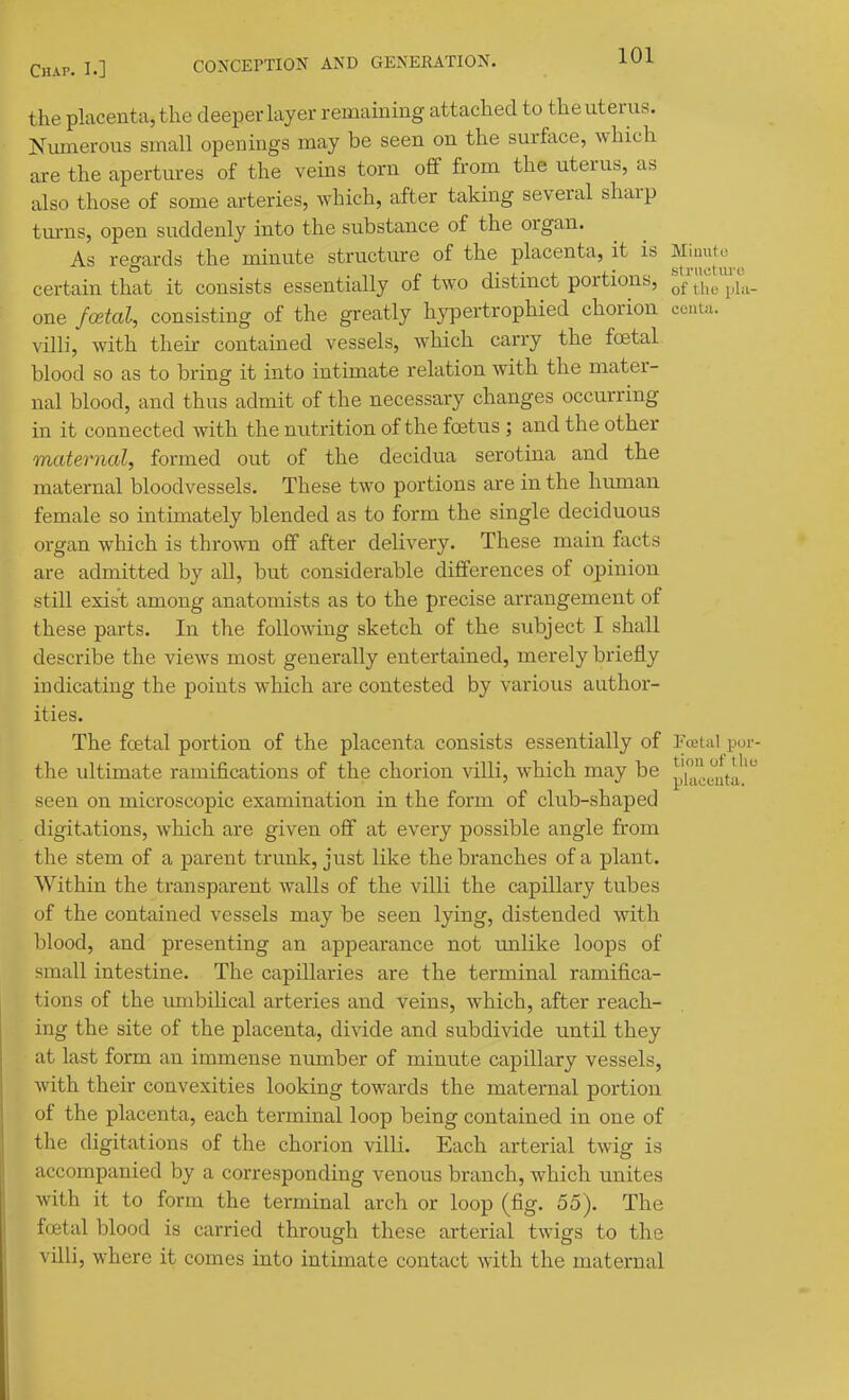 the placenta, the deeper layer remaining attached to the uterus. Niunerous small openings may be seen on the surface, which are the apertm-es of the veins torn off from the uterus, as also those of some arteries, which, after taking several sharp turns, open suddenly into the substance of the organ. As regards the minute structure of the placenta, it is Miuuto ^ certain that it consists essentially of two distinct portions, thl'plu- one fcetal, consisting of the gi-eatly hypertrophied chorion conta. villi, with their contained vessels, which carry the foetal blood so as to bring it into intimate relation with the mater- nal blood, and thus admit of the necessary changes occurring in it connected with the nutrition of the fostus ; and the other maternal, formed out of the decidua serotina and the maternal bloodvessels. These two portions are in the human female so intimately blended as to form the single deciduous organ which is thrown off after delivery. These main facts are admitted by all, but considerable differences of opinion still exist among anatomists as to the precise arrangement of these parts. In the following sketch of the subject I shall describe the views most generally entertained, merely briefly indicating the points which are contested by various author- ities. The foetal portion of the placenta consists essentially of Foctnl por- the ultimate ramifications of the chorion villi, which may be pi^'^^^'jlfa' seen on microscopic examination in the form of club-shaped digitations, which are given off at every possible angle from the stem of a parent trunk, just like the branches of a plant. Within the transparent walls of the villi the capillary tubes of the contained vessels may be seen lying, distended with blood, and presenting an appearance not unlike loops of small intestine. The capillaries are the terminal ramifica- tions of the imibilical arteries and veins, which, after reach- ing the site of the placenta, di\dde and subdivide until they at last form an immense number of minute capillary vessels, with their convexities looking towards the maternal portion of the placenta, each terminal loop being contained in one of the digitations of the chorion villi. Each arterial twig is accompanied by a corresponding venous branch, which unites with it to form the terminal arch or loop (fig. 55). The foetal blood is carried through these arterial twigs to the villi, where it comes into intimate contact with the maternal