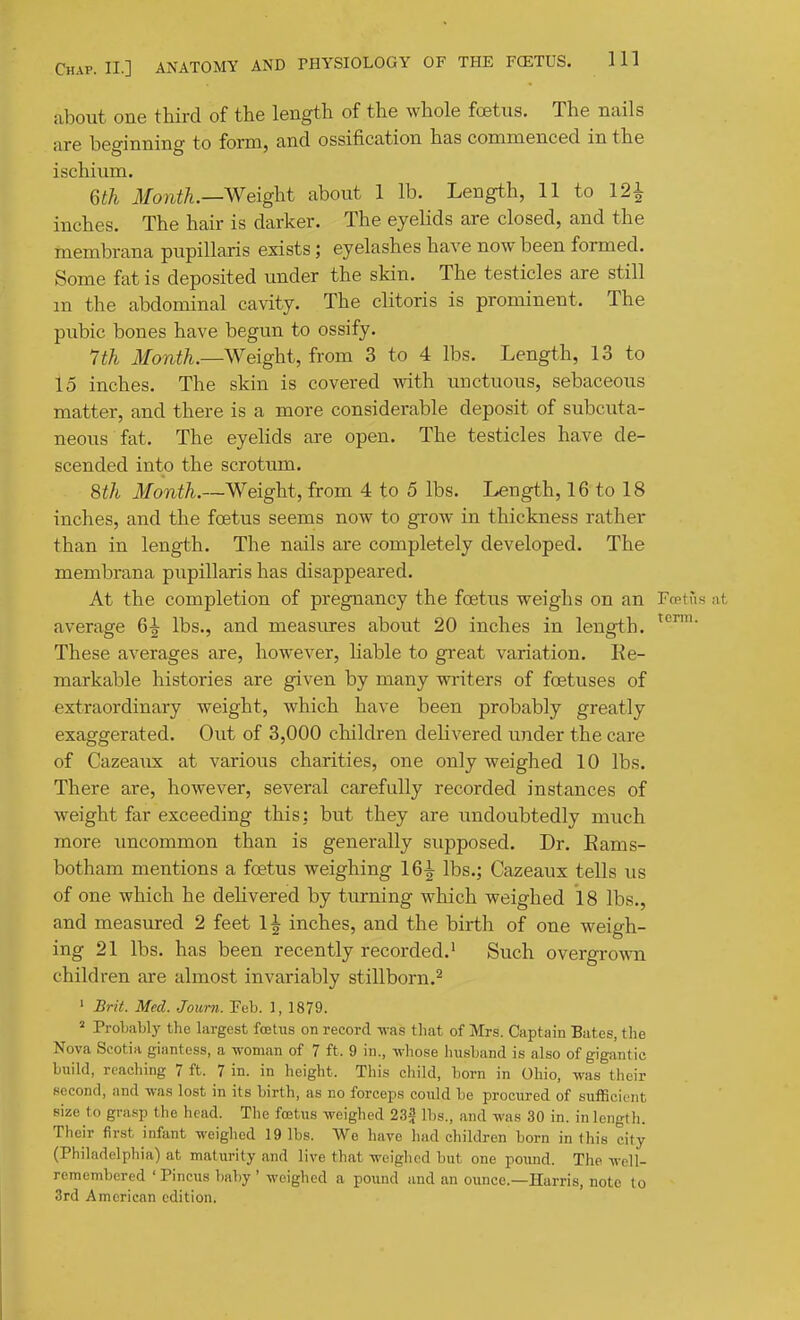 about one third of the length of the whole foetus. The nails are beginning to form, and ossification has commenced in the ischium. m Month.—Weight about 1 lb. Length, 11 to 121 inches. The hair is darker. The eyelids are closed, and the membrana pupillaris exists; eyelashes have now been formed. Some fat is deposited under the skin. The testicles are still m the abdominal cavity. The clitoris is prominent. The pubic bones have begun to ossify. 7th Month.—Weight, from 3 to 4 lbs. Length, 13 to 15 inches. The skin is covered with unctuous, sebaceous matter, and there is a more considerable deposit of subcuta- neous fat. The eyelids are open. The testicles have de- scended into the scrotum. 8th Month.—Weight, from 4 to 5 lbs. Length, 16 to 18 inches, and the foetus seems now to grow in thickness rather than in length. The nails are completely developed. The membrana pupillaris has disappeared. At the completion of pregnancy the foetus weighs on an Frptus at average 6^ lbs., and measures about 20 inches in length. These averages are, however, liable to great variation. Re- markable histories are given by many writers of foetuses of extraordinary weight, which have been probably greatly exaggerated. Out of 3,000 children delivered under the care of Cazeaux at various charities, one only weighed 10 lbs. There are, however, several carefully recorded instances of weight far exceeding this: but they are undoubtedly much more uncommon than is generally supposed. Dr. Eams- botham mentions a foetus weighing 16^ lbs.; Cazeaux tells us of one which he dehvered by turning which weighed 18 lbs., and measured 2 feet 1^ inches, and the birth of one weigh- ing 21 lbs. has been recently recorded.' Such overgrown children are almost invariably stillborn.^ ' Brit. Med. Joiirn. Feb. 1, 1879. * Probably the largest foetus on record was that of Mrs. Captain Bates, the Nova Scotia giantess, a woman of 7 ft. 9 in., whose husband is also of gigantic build, reaching 7 ft. 7 in. in height. This child, born in Ohio, was their second, and was lost in its birth, as no forceps coiild be procured of sufficient size to grasp the head. Tlic fcetus weighed 232 lbs., and was 30 in. in length. Their first infant weighed 19 lbs. We have liad children born in this city (Philadelphia) at maturity and live that weighed but one poiuid. The well- remembered 'Pineus baby ' weighed a pound and an ounce.—Harris, note to 3rd American edition.