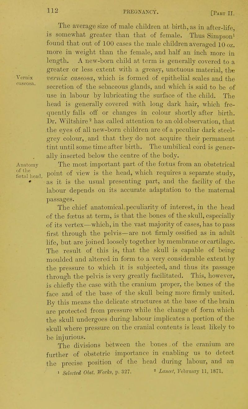 [Paet II. The average size of male children at birth, as in after-life, is somewhat greater than that of female. Thus Simpson^ found that out of 100 cases the male children averaged 10 oz. more in weight than the female, and half an inch more in length. A new-born child at term is generally covered to a greater or less extent with a greasy, unctuous material, the Vernix vernix caseosa, which is formed of epithehal scales and the i.ibcofea. secretion of the sebaceous glands, and which is said to be of use in labour by lubricating the surface of the child. The head is generally covered with long dark hair, which fre- quently falls off or changes in colour shortly after birth. Dr. Wiltshire ^ has called attention to an old observation, that the eyes of all new-born children are of a peculiar dark steel- grey colour,, and that they do not acquire their permanent tint until some time after birth. The umbilical cord is gener- ally inserted below the centre of the body. Anatomy The most important part of the foetus from an obstetrical ftEtlnicad poii'^t of view is the head, which requires a separate study, * as it is the usual presenting part, and the facihty of the labour depends on its accurate adaptation to the maternal passages. The chief anatomical peculiarity of interest, in the head of the foetus at term, is that the bones of the skull, especially of its vertex—which, in the vast majority of cases, has to pass first through the pelvis—are not firmly ossified as in adult life, but are joined loosely together by membrane or cartilage. The result of this is, that the skull is capable of being moulded and altered in form to a very considerable extent by the pressure to wliich it is subjected, and thus its passage through the pelvis is very greatly facilitated. This, however, is chiefly the case with the cranium proper, the bones of the face and of the base of the skull being more firmly united. By this means the delicate structures at the base of the brain are protected from pressure while the change of form which the skull undergoes diuring labour implicates a portion of the skull where pressure on the cranial contents is least likely to he injurious. The divisions between the hones of the cranium are further of obstetric importance in enabling us to detect the precise position of the head during labour, and an ' Selected Obst. WorJcs, p. 327. ^ Lanai, February 11, 1871.