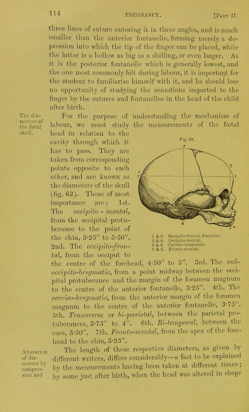 The dia- itio.tevs of the fcetal skull. three lines of suture entering it in three angles, and is much smaller than the anterior fontanelle, forming merely a de- pression into which the tip of the finger can be placed, while the latter is a hollow as big as a shilling, or even larger. As it is the posterior fontanelle which is generally lowest, and the one most commonly felt during labour, it is important for the student to familiarise himself with it, and he should lose no opportunity of studying the sensations imparted to the finger by the sutures and fontanelles in the head of the child after birth. understanding the mechanism of the measiurements of the foetal the purpose of L, we must study •in relation to the Fig. 62. Alteration of (lia- iii('t(;rs l)y compres- sion and For laboxu-, head cavity through which it has to pass. They are taken from corresponding points opposite to each other, and are known as the diameters of the skull (fig. 62). Those of most importance are: 1st. The occipito - mental, from the occipital protu- berance to the point of the chin, 5-25'' to 5-50. 2nd. The occipito-fron- tal, from the occiput to the centre of the forehead, 4-50 to 5. 3rd. The suh- occipito-bregmatic, from a point midway between the occi- pital protuberance and the margin of the foramen magnum to the centre of the anterior fontanelle, 3-25. 4th. The cervico-bregmatic, from the anterior margin of the foramen magnum to the centre of the anterior fontanelle, 3-75. 5th. Traoisverse or bi-parietal, between the parietal pro- tuberances, 3-75'' to 4. 6th. BUemporal, between the ears, 3'50. 7th. Fronto-mental, from the apex of the fore- head to the chin, 3-25. The length of these respective diameters, as given by different writers, differs considerably—a fact to be explained by the measurements having been taken at different times; by some just after birth, when the head was altered in shape 1 &2. 3 &4. 6 & 6. 7 & 8. Occipito-frontal diameter. Occipito-mciital. Cervico-bi'eg-inatic. Fronto-mental.