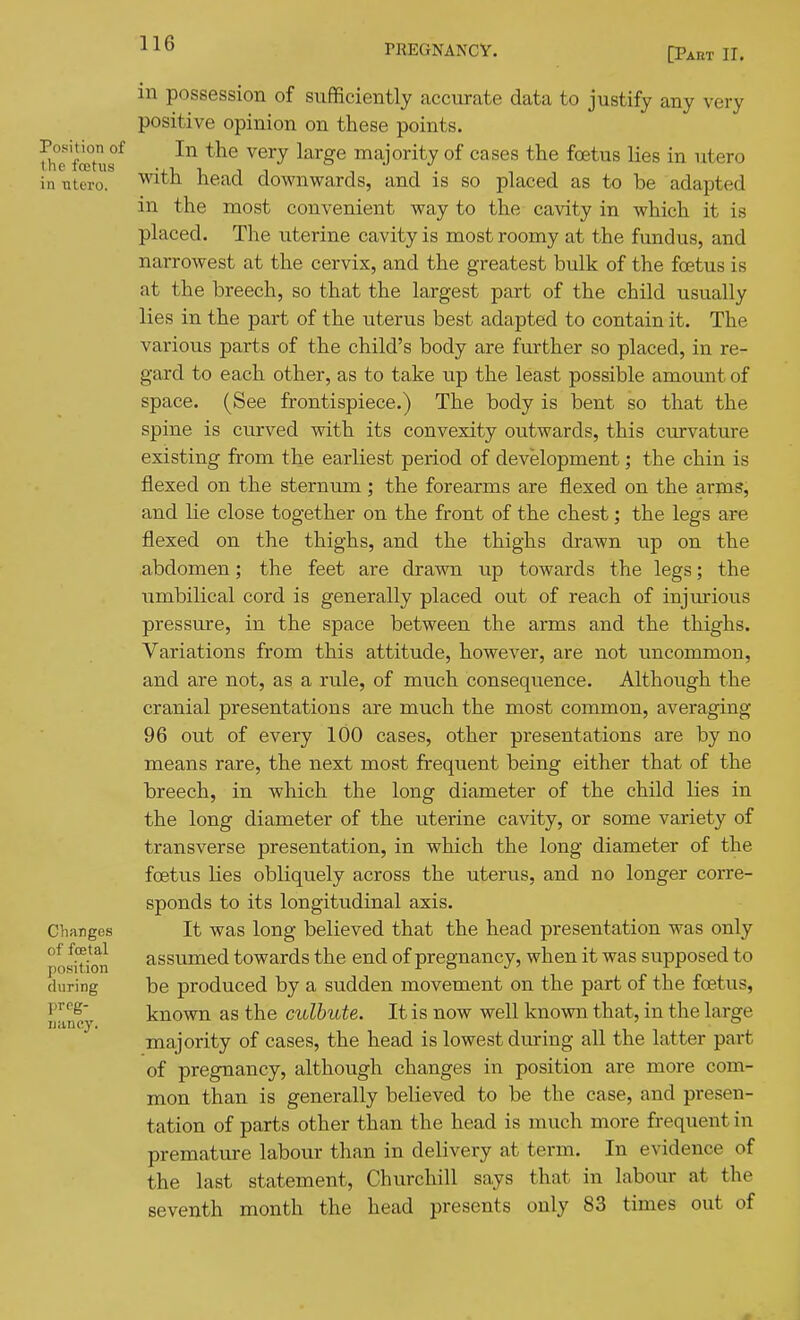 [Paht II. Position of the foetus in Titero. Changes of foetal position during preg- nancy. in possession of sufBciently accurate data to justify any very positive opinion on these points. In the very large majority of cases the foetus lies in utero with head downwards, and is so placed as to be adapted in the most convenient way to the cavity in which it is placed. The uterine cavity is most roomy at the fundus, and narrowest at the cervix, and the greatest bulk of the foetus is at the breech, so that the largest part of the child usually lies in the part of the uterus best adapted to contain it. The various parts of the child's body are further so placed, in re- gard to each other, as to take iip the least possible amount of space. (See frontispiece.) The body is bent so that the spine is curved with its convexity outwards, this curvature existing from the earliest period of development; the chin is flexed on the sternum; the forearms are flexed on the arms, and lie close together on the front of the chest; the legs are flexed on the thighs, and the thighs drawn up on the abdomen; the feet are drawn up towards the legs; the umbilical cord is generally placed out of reach of injm-ious pressure, in the space between the arms and the thighs. Variations from this attitude, however, are not uncommon, and are not, as a rule, of much consequence. Although the cranial presentations are much the most common, averaging 96 out of every 100 cases, other presentations are by no means rare, the next most frequent being either that of the breech, in which the long diameter of the child lies in the long diameter of the uterine cavity, or some variety of transverse presentation, in which the long diameter of the foetus lies obliquely across the uterus, and no longer corre- sponds to its longitudinal axis. It was long believed that the head presentation was only assumed towards the end of pregnancy, when it was supposed to be produced by a sudden movement on the part of the foetus, known as the culbute. It is now well known that, in the large majority of cases, the head is lowest during all the latter part of pregnancy, although changes in position are more com- mon than is generally believed to be the case, and presen- tation of parts other than the head is much more frequent in premature labour than in delivery at term. In evidence of the last statement, Churchill says that in labour at the seventh month the head presents only 83 times out of