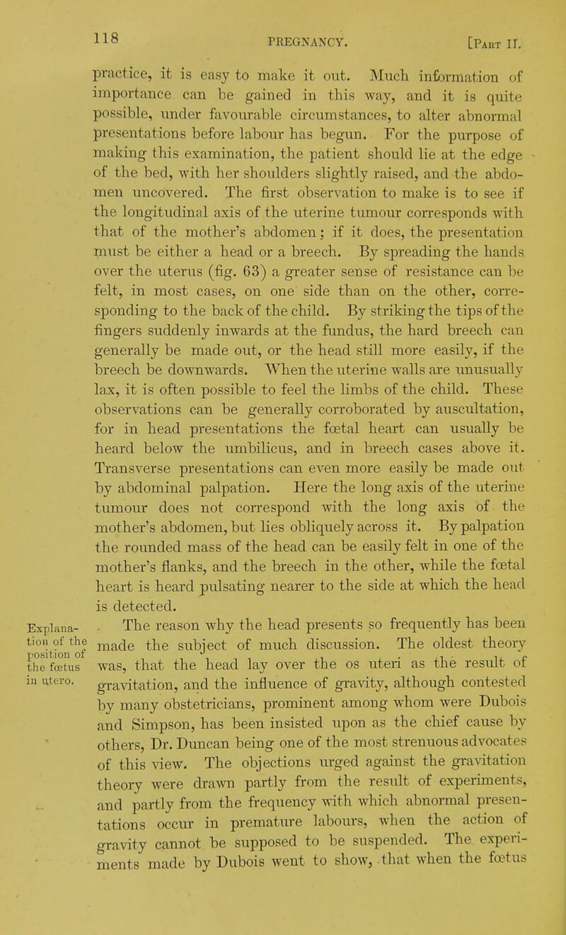practice, it is easy to make it out. Much information of importance can be gained in this way, and it is quite possible, under favourable circumstances, to alter abnormal presentations before labour has begun. For the purpose of making this examination, the patient should lie at the edge of the bed, with her shoulders slightly raised, and the abdo- men uncovered. The first observation to make is to see if the longitudinal axis of the uterine tumour corresponds with that of the mother's abdomen; if it does, the presentation must be either a head or a breech. By spreading the hands over the uterus (fig. 63) a greater sense of resistance can be felt, in most cases, on one side than on the other, corre- sponding to the back of the child. By striking the tips of the fingers suddenly inwards at the fundus, the hard breech can generally be made out, or the head still more easily, if the breech be downwards. When the uterine walls are imusually lax, it is often possible to feel the limbs of the child. These observations can be generally corroborated by auscultation, for in head presentations the foetal heart can usually be heard below the umbilicus, and in breech cases above it. Transverse presentations can even more easily be made out by abdominal palpation. Here the long axis of the uterine tumour does not correspond with the long axis of the mother's abdomen, but lies obliquely across it. By palpation the rounded mass of the head can be easily felt in one of the mother's flanks, and the breech in the other, while the foetal heart is heard pulsating nearer to the side at which the head is detected. Explana- - The reason why the head presents so frequently has been ^''itfn of subject of much discussion. The oldest theory the fffiUis was, that the head lay over the os uteri as the result of in utero. gravitation, and the influence of gi'avity, although contested by many obstetricians, prominent among whom were Dubois and Simpson, has been insisted upon as the chief cause by others. Dr. Duncan being one of the most strenuous advocates of this view. The objections urged against the gravitation theory were drawn partly from the result of experiments, and partly from the frequency with which abnormal presen- tations occur in premature labours, when the action of gravity cannot be supposed to be suspended. The experi- ments made by Dubois went to show, that when the fo?tus