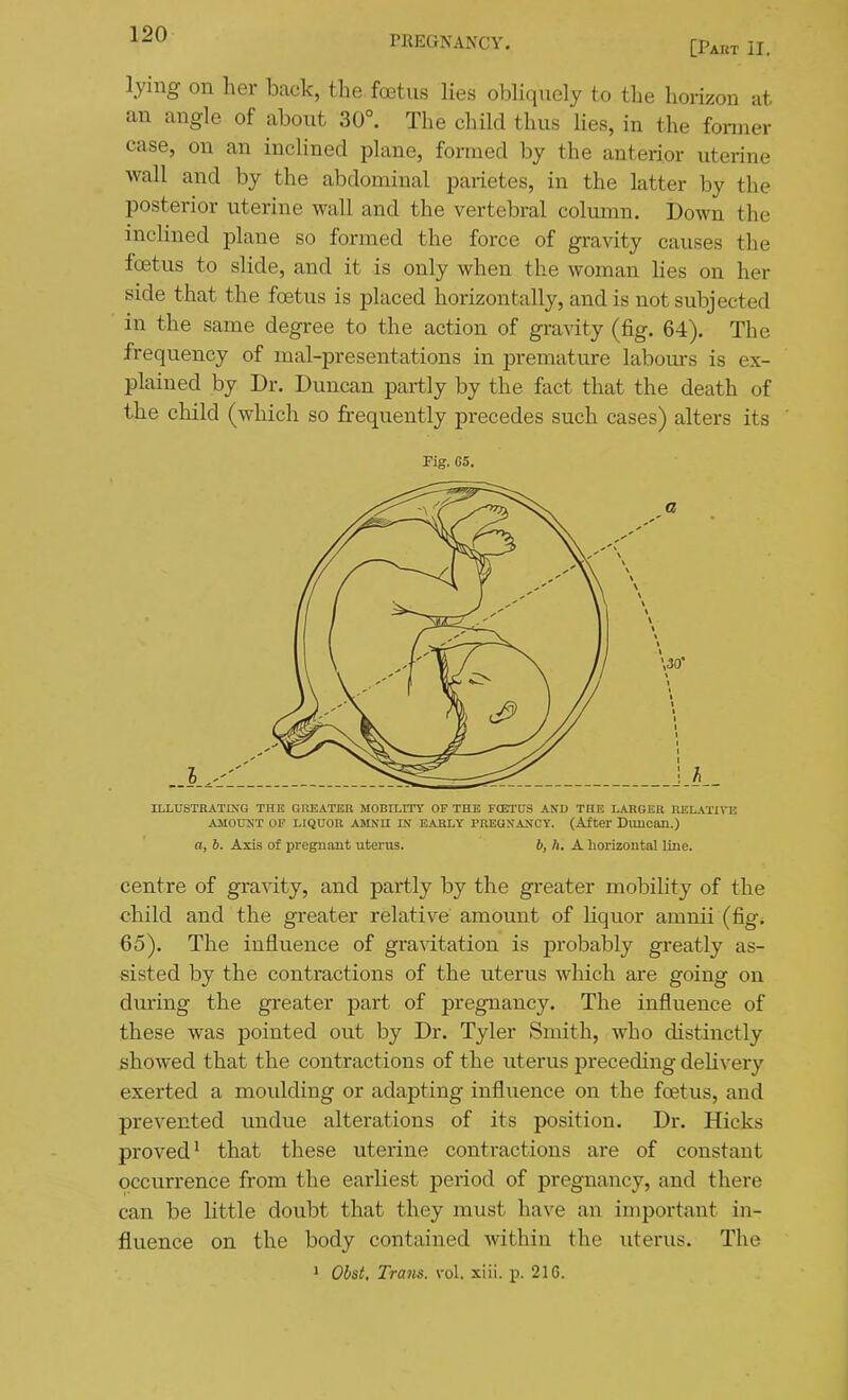 [Paht II. lying on her back, the foetus lies obliquely to the hoiizon at an angle of about 30°. The child thus Hes, in the former case, on an inclined plane, formed by the anterior uterine wall and by the abdominal parietes, in the latter by the posterior uterine wall and the vertebral column. Down the incHned plane so formed the force of gravity causes the foetus to slide, and it is only when the woman Hes on her side that the foetus is placed horizontally, and is not subjected in the same degree to the action of gravity (fig. 64). The frequency of mal-presentations in premature labours is ex- plained by Dr. Duncan partly by the fact that the death of the child (which so frequently precedes such cases) alters its Fig. C5. ILI-USTRATrNG THE GREATER MOBILITY OF THE FCETDS AND THE LARGER RELATIVE AMOUNT OP LIQUOR AMNII IN EARLY PREGNANCY. (After DlUlCan.) a, b. Axis of pregnant uterus. b, Ii. A horizontal line. centre of gravity, and partly by the greater mobihty of the child and the greater relative amount of liquor amnii (fig. 65). The influence of gravitation is probably greatly as- sisted by the contractions of the uterus which are going on during the greater part of pregnancy. The influence of these was pointed out by Dr. Tyler Smith, who distinctly showed that the contractions of the uterus preceding deHvery exerted a moulding or adapting influence on the foetus, and prevented undue alterations of its position. Dr. Hicks proved' that these uterine contractions are of constant occurrence from the earliest period of pregnancy, and there can be little doubt that they must have an important in- fluence on the body contained within the uterus. The > Obst. Tram. vol. xiii. p. 21C.
