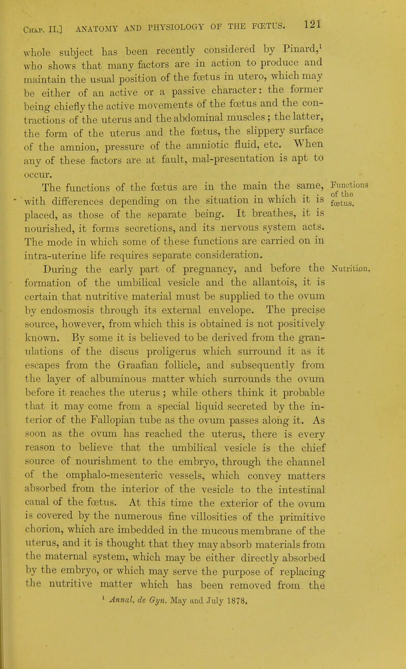 Avhole subject has been recently considered by Pinard,' who shows that many factors are in action to produce and maintain the usual position of the foetus in utero, which may be either of an active or a passive character: the former being chiefly the active movements of the foetus and the con- tractions of the uterus and the abdominal muscles; the latter, the form of the uterus and the foetus, the sHppery surface of the amnion, pressure of the amniotic fluid, etc. When any of these factors are at fault, mal-presentation is apt to occur. The functions of the foetus are in the main the same, ^^J^|^^'°3 • with differences depending on the situation in which it is ^^^^^^ placed, as those of the separate being. It breathes, it is nourished, it forms secretions, and its nervous system acts. The mode in which some of these functions are carried on in intra-uterine life requires separate consideration. During the early part of pregnancy, and before the Nutrition, formation of the umbilical vesicle and the allantois, it is certain that nutritive material must be supplied to the ovum by endosmosis through its external envelope. The precise source, however, from which this is obtained is not positively known. By some it is believed to be derived from the gran- ulations of the discus proligerus which surround it as it escapes from the Graafian follicle, and subsequently from the layer of albuminous matter which surrounds the ovum before it reaches the uterus; while others think it probable that it may come from a special liquid secreted by the in- terior of the Fallopian tube as the ovum passes along it. As soon as the ovmn has reached the uterus, there is every reason to beHeve that the umbilical vesicle is the cliief source of nourishment to the embryo, through the channel of the omphalo-mesenteric vessels, which convey matters absorbed from the interior of the vesicle to the intestinal canal of the foetus. At this time the exterior of the ovum is covered by the numerous fine villosities of the primitive chorion, which are imbedded in the mucous membrane of the uterus, and it is thought that they may absorb materials from the maternal system, which may be either dkectly absorbed by the embryo, or which may serve the purpose of replacing the nutritive matter which has been removed from the ' An7ial. de Gyn. May unci .July 1878.