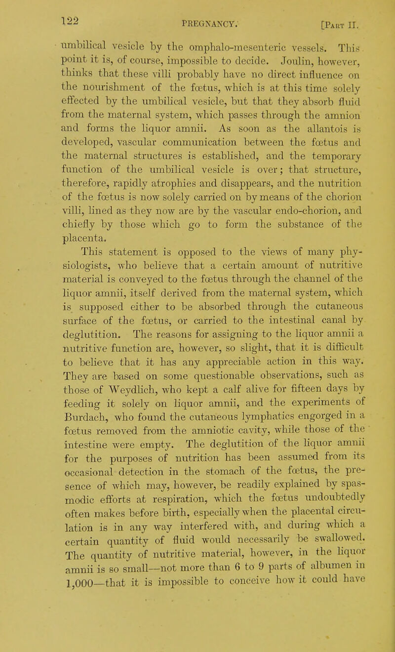 V22 umbilical vesicle by the omphalo-inesenteric vessels. This point it is, of course, impossible to decide. Joulin, however, thinks that these villi probably have no direct influence on the nourishment of the foetus, which is at this time solely effected by the umbilical vesicle, but that they absorb fluid from the maternal system, which passes through the amnion and forms the liquor amnii. As soon as the allantois is developed, vascular communication between the foetus and the maternal structures is established, and the temporary function of the mxibilical vesicle is over; that structure, therefore, rapidly atrophies and disappears, and the nutrition of the foetus is now solely carried on by means of the chorion villi, Kned as they now are by the vascular endo-chorion, and chiefly by those which go to form the substance of the placenta. This statement is opposed to the views of many phy- siologists, who believe that a certain amount of nutritive material is conveyed to the fcBtus through the channel of the liquor amnii, itself derived from the maternal system, which is supposed either to be absorbed through the cutaneous surface of the foetus, or carried to the intestinal canal by deglutition. The reasons for assigning to the liquor amnii a nutritive function are, however, so slight, that it is difficult to believe that it has any appreciable action in this way. They are based on some questionable observations, such as those of Weydlich, who kept a calf alive for fifteen days by feeding it solely on liquor amnii, and the experiments of Burdach, who found the cutaneous lymphatics engorged in a foetus removed from the amniotic cavity, while those of the intestine were empty. The deglutition of the liquor amnii for the purposes of nutrition has been assumed from its occasional detection in the stomach of the foetus, the pre- sence of which may, however, be readily explained by spas- modic efforts at respiration, which the foetus undoubtedly often makes before birth, especially when the placental circu- lation is in any way interfered with, and during which a certain quantity of fluid would necessarily be swallowed. The quantity of nutritive material, however, in the liquor amnii is so small—not more than 6 to 9 parts of albumen in XjOOO—that it is impossible to conceive how it could have