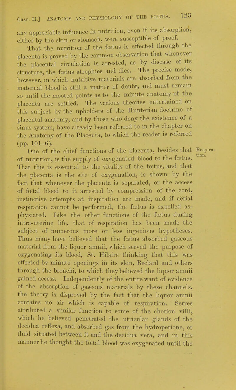 any appreciable influence in nutrition, even if its absorption, either by the skin or stomach, were susceptible of proof. That the nutrition of the foetus is effected through the placenta is proved by the common observation that whenever the placental circulation is arrested, as by disease of its structure, the foetus atrophies and dies. The precise mode, however, in which nutritive materials are absorbed from the maternal blood is still a matter of doubt, and must remain so until the mooted points as to the minute anatomy of the placenta are settled. The various theories entertained on this subject by the upholders of the Hunterian doctrine of placental anatomy, and by those who deny the existence of a sinus system, have already been referred to in the chapter on the Anatomy of the Placenta, to which the reader is referred (pp. 101-6). One of the chief functions of the placenta, besides that Eespira- of nutrition, is the supply of oxygenated blood to the foetus. That this is essential to the vitality of the foetus, and that the placenta is the site of oxygenation, is shown by the fact that whenever the placenta is separated, or the access of foetal blood to it arrested by compression of the cord, instinctive attempts at inspiration are made, and if aerial respiration cannot be performed, the foetus is expelled as- phyxiated. Like the other functions of the foetus during intra-uterine hfe, that of respiration has been made the subject of numerous more or less ingenious hypotheses. Thus many have beheved that the foetus absorbed gaseous material from the hquor amnii, which served the purpose of oxygenating its blood, St. Hilaire thinking that this was effected by minute openings iii its skin, Beclai'd and others through the bronchi, to which they believed the liquor amnii gained access. Independently of the entire want of evidence of the absorption of gaseous materials by these channels, the theory is disproved by the fact that the liquor amnii contains no air which is capable of respiration. Serres attributed a similar function to some of the chorion villi, which he beheved penetrated the utricular glands of the decidua reflexa, and absorbed gas from the hydroperione, or fluid situated between it and the decidua vera, and in this manner he thought the foetal blood was oxygenated until the