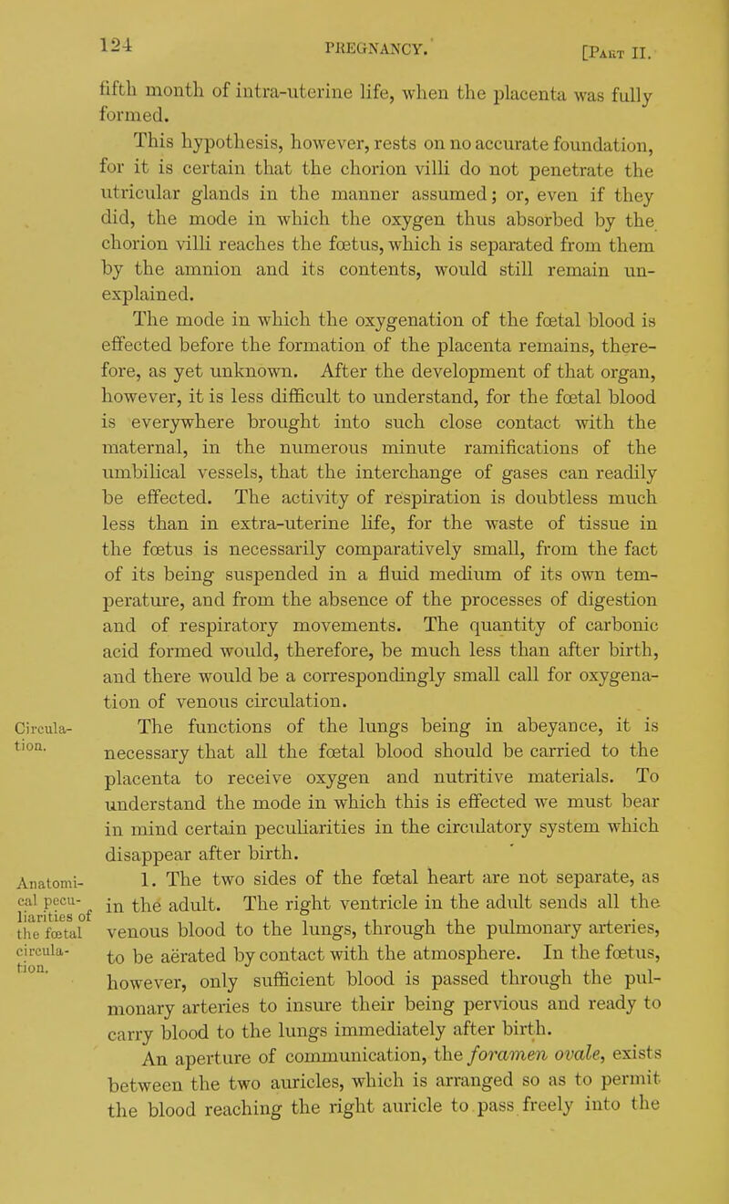 [Part II. fifth month of iutra-uterine life, when the placenta was fully formed. This hypothesis, however, rests on no accurate foundation, for it is certain that the chorion villi do not penetrate the utricular glands in the manner assumed; or, even if they did, the mode in which the oxygen thus absorbed by the chorion villi reaches the foetus, which is separated from them by the amnion and its contents, would still remain un- explained. The mode in which the oxygenation of the foetal blood is effected before the formation of the placenta remains, there- fore, as yet unknown. After the development of that organ, however, it is less difficult to understand, for the foetal blood is everywhere brought into such close contact with the maternal, in the numerous minute ramifications of the umbilical vessels, that the interchange of gases can readily be effected. The activity of respiration is doubtless much less than in extra-uterine Ufe, for the waste of tissue in the foetus is necessarily comparatively small, from the fact of its being suspended in a fluid medium of its own tem- perature, and from the absence of the processes of digestion and of respiratory movements. The quantity of carbonic acid formed would, therefore, be much less than after birth, and there would be a correspondingly small call for oxygena- tion of venous circulation. Circula- The functions of the lungs being in abeyance, it is necessary that all the foetal blood should be carried to the placenta to receive oxygen and nutritive materials. To understand the mode in which this is effected w^e must bear in mind certain peculiarities in the circulatory system which disappear after birth. Anaiomi- 1. The two sides of the fcetal heart are not separate, as cal pecu- ^ adult. The right ventricle in the adult sends all the tifefoetal venous blood to the lungs, through the pulmonary arteries, circula- aerated by contact with the atmosphere. In the foetus, however, only sufficient blood is passed through the pul- monary arteries to insure their being pervious and ready to carry blood to the lungs immediately after birth. An aperture of communication, the foramen ovale, exists between the two auricles, which is arranged so as to permit the blood reaching the right auricle to . pass freely into the