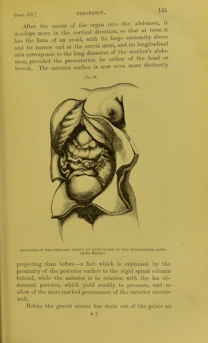 Chap. III.] PREaNANCY. After the ascent of the organ into the abdomen, it develops more in the vertical direction, so that at term it has the form of an ovoid, with its large extremity above and its narrow end at the cervix uteri, and its longitudinal axis corresponds to the long diameter of the motlier s abdo- men, provided the presentation be either of the head or breech. The anterior surface is now even more distinctly Fig. 68. UKI-ATIONS OF TUB rnKGNAJTT UTISHUS AT SIXTH MONTH TO THE SUIUIOUKDING I'AHTS, lAiter Martin.) projecting than before—a fact which is explained by the proximity of the posterior surface to the rigid spinal column behind, while the anterior is in relation with the lax ab- dominal parietes, which yield readily to pressure, and so allow of the more marked prominence of the anterior uterine wall. Before the gravid uterus has risen out of the pelvis no K 2
